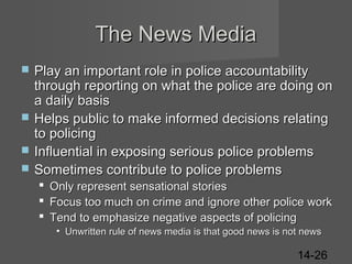 The News Media






Play an important role in police accountability
through reporting on what the police are doing on
a daily basis
Helps public to make informed decisions relating
to policing
Influential in exposing serious police problems
Sometimes contribute to police problems
 Only represent sensational stories
 Focus too much on crime and ignore other police work
 Tend to emphasize negative aspects of policing
• Unwritten rule of news media is that good news is not news

14-26

 