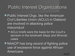 Public Interest Organizations
 Public Interest Orgs. like the American

Civil Liberties Union (ACLU) in Oakland
are involved in attacking police
misconduct
 ACLU briefs were the basis for the Court’s
decision in the landmark Mapp and Miranda
cases
 NAACP has long record of fighting police

use of excessive force against African
Americans

14-27

 