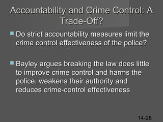 Accountability and Crime Control: A
Trade-Off?
 Do strict accountability measures limit the

crime control effectiveness of the police?
 Bayley argues breaking the law does little

to improve crime control and harms the
police, weakens their authority and
reduces crime-control effectiveness

14-28

 