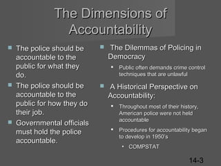 The Dimensions of
Accountability






The police should be
accountable to the
public for what they
do.
The police should be
accountable to the
public for how they do
their job.
Governmental officials
must hold the police
accountable.



The Dilemmas of Policing in
Democracy




Public often demands crime control
techniques that are unlawful

A Historical Perspective on
Accountability:


Throughout most of their history,
American police were not held
accountable



Procedures for accountability began
to develop in 1950’s
• COMPSTAT

14-3

 