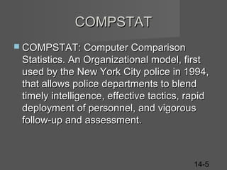 COMPSTAT
 COMPSTAT: Computer Comparison

Statistics. An Organizational model, first
used by the New York City police in 1994,
that allows police departments to blend
timely intelligence, effective tactics, rapid
deployment of personnel, and vigorous
follow-up and assessment.

14-5

 