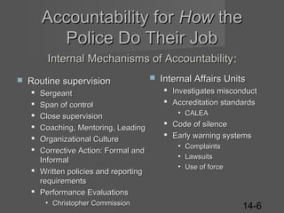 Accountability for How the
Police Do Their Job
Internal Mechanisms of Accountability:
Accountability


Routine supervision
Sergeant
Span of control
Close supervision
Coaching, Mentoring, Leading
Organizational Culture
Corrective Action: Formal and
Informal
 Written policies and reporting
requirements
 Performance Evaluations







• Christopher Commission



Internal Affairs Units
 Investigates misconduct
 Accreditation standards
• CALEA

 Code of silence
 Early warning systems
• Complaints
• Lawsuits
• Use of force

14-6

 