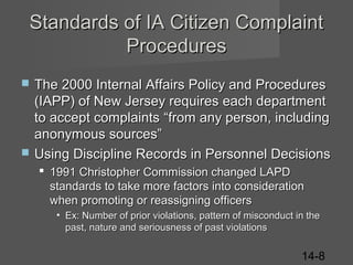 Standards of IA Citizen Complaint
Procedures




The 2000 Internal Affairs Policy and Procedures
(IAPP) of New Jersey requires each department
to accept complaints “from any person, including
anonymous sources”
Using Discipline Records in Personnel Decisions
 1991 Christopher Commission changed LAPD
standards to take more factors into consideration
when promoting or reassigning officers
• Ex: Number of prior violations, pattern of misconduct in the
past, nature and seriousness of past violations

14-8

 