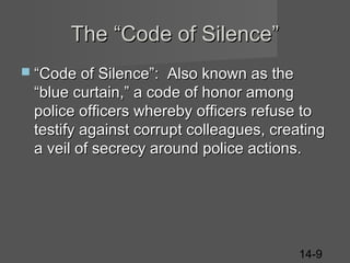 The “Code of Silence”
 “Code of Silence”:

Also known as the
“blue curtain,” a code of honor among
police officers whereby officers refuse to
testify against corrupt colleagues, creating
a veil of secrecy around police actions.

14-9

 