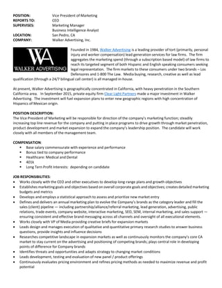 POSITION: Vice President of Marketing
REPORTS TO: CEO
SUPERVISES: Marketing Manager
Business Intelligence Analyst
LOCATION: San Pedro, CA
COMPANY: Walker Advertising, Inc.
Founded in 1984, Walker Advertising is a leading provider of tort (primarily, personal
injury and worker compensation) lead generation services for law firms. The firm
aggregates the marketing spend (through a subscription based model) of law firms to
reach its targeted segment of both Hispanic and English speaking consumers seeking
legal representation. The firm markets to these consumers under two brands – Los
Defensores and 1-800 The Law. Media buying, research, creative as well as lead
qualification (through a 24/7 bilingual call center) is all managed in-house.
At present, Walker Advertising is geographically concentrated in California, with heavy penetration in the Southern
California area. In September 2015, private equity firm Clear Light Partners made a major investment in Walker
Advertising. The investment will fuel expansion plans to enter new geographic regions with high concentration of
Hispanics of Mexican origin.
POSITION DESCRIPTION:
The Vice President of Marketing will be responsible for direction of the company’s marketing function; steadily
increasing top line revenue for the company and putting in place programs to drive growth through market penetration,
product development and market expansion to expand the company’s leadership position. The candidate will work
closely with all members of the management team.
COMPENSATION:
 Base salary commensurate with experience and performance
 Bonus tied to company performance
 Healthcare: Medical and Dental
 401k
 Long Tern Profit Interests: depending on candidate
JOB RESPONSIBILITIES:
 Works closely with the CEO and other executives to develop long-range plans and growth objectives
 Establishes marketing goals and objectives based on overall corporate goals and objectives; creates detailed marketing
budgets and metrics
 Develops and employs a statistical approach to assess and prioritize new market entry
 Defines and delivers an annual marketing plan to evolve the Company’s brands as the category leader and fill the
sales (client) pipeline — including partnership/alliance/referral marketing, lead generation, advertising, public
relations, trade events, company website, interactive marketing, SEO, SEM, internal marketing, and sales support —
ensuring consistent and effective brand messaging across all channels and oversight of all executional elements.
 Works closely with VP of Media providing creative briefs for expansion markets
 Leads design and manages execution of qualitative and quantitative primary research studies to answer business
questions, provide insights and influence decisions
 Researches competitive landscape in expansion markets as well as continuously monitors the company’s core CA
market to stay current on the advertising and positioning of competing brands; plays central role in developing
points of difference for Company brands
 Identifies threats and opportunities and adapts strategy to changing market conditions
 Leads development, testing and evaluation of new panel / product offerings
 Continuously evaluates pricing environment and refines pricing methods as needed to maximize revenue and profit
potential
 