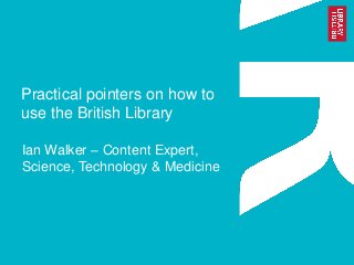 Practical pointers on how to
use the British Library
Ian Walker – Content Expert,
Science, Technology & Medicine

 