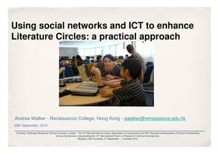 Using social networks and ICT to enhance
Literature Circles: a practical approach




Andrea Walker - Renaissance College, Hong Kong - awalker@renaissance.edu.hk
29th September, 2010

 Diversity Challenge Resilience: School Libraries in Action - The 12th Biennial School Library Association of Queensland, the 39th International Association of School Librarianship
                                      Annual Conference, incorporating the 14th International Forum on Research in School Librarianship,
                                                              Brisbane, QLD Australia, 27 September – 1 October 2010.
 