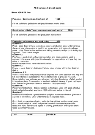 AS Coursework Overall Marks
Name: WALKER Ben
Planning – Comments and mark out of 14/20
For full comments please see the pre-production marks sheet
Construction – Main Task – comments and mark out of 50/60
For full comments please see the production marks sheet
Evaluation – Comments and mark out of 15/20
Question 1:
Prezi – good detail on how conventions used in production, good understanding
shown of how mise-en-scene used to set up narrative, and conform/challenge
genre codes. There is clear evidence of linking product to real products to highlight
argument. Good use of images.
Question 2:
PowToon – good detail on how representation and mise-en-scene used to
represent characters, with good links to audience expectations and how they can
relate to characters.
Use of theorists would have enhanced answer.
Question 3:
Emaze – some detail on distributor that you could choose with limited detail on
choice.
Question 4 & 5:
Video – basic detail on typical audience for genre with some detail on who they are
but no evidence of real research. Needed better links to pre-prod research.
Some detail on how audience was attracted, with clear knowledge of what needed
to be put on place. Some audience feedback included showing if goals had been
met. Needed to give more detail on feedback…who were they?
Question 6:
PowerPoint/SlideShare– detailed post on technologies used with good reflective
detail and detail on what was learnt. Difficult to read as text is blurred.
Question 7:
PowerPoint/SlideShare – great detail on progress made with attention given to all
aspects of production. Clear understanding of progress made.
Good detail on questions showing understanding of task, audience and genre.
Good use of analytical detail, images and research in answering questions.
Read your work, as there are lapses in spelling, punctuation and capital letters!
Good use of technologies.
Total 79/100 Grade: B
 