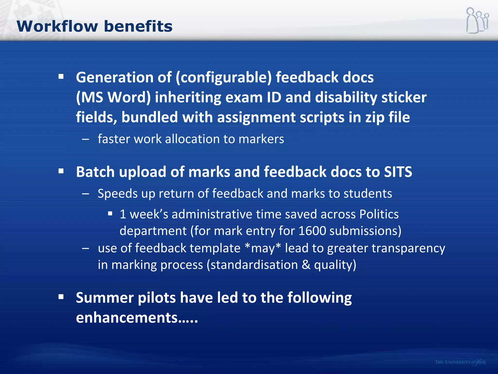 Workflow benefits
 Generation of (configurable) feedback docs
(MS Word) inheriting exam ID and disability sticker
fields, bundled with assignment scripts in zip file
– faster work allocation to markers
 Batch upload of marks and feedback docs to SITS
– Speeds up return of feedback and marks to students
 1 week’s administrative time saved across Politics
department (for mark entry for 1600 submissions)
– use of feedback template *may* lead to greater transparency
in marking process (standardisation & quality)
 Summer pilots have led to the following
enhancements…..
 