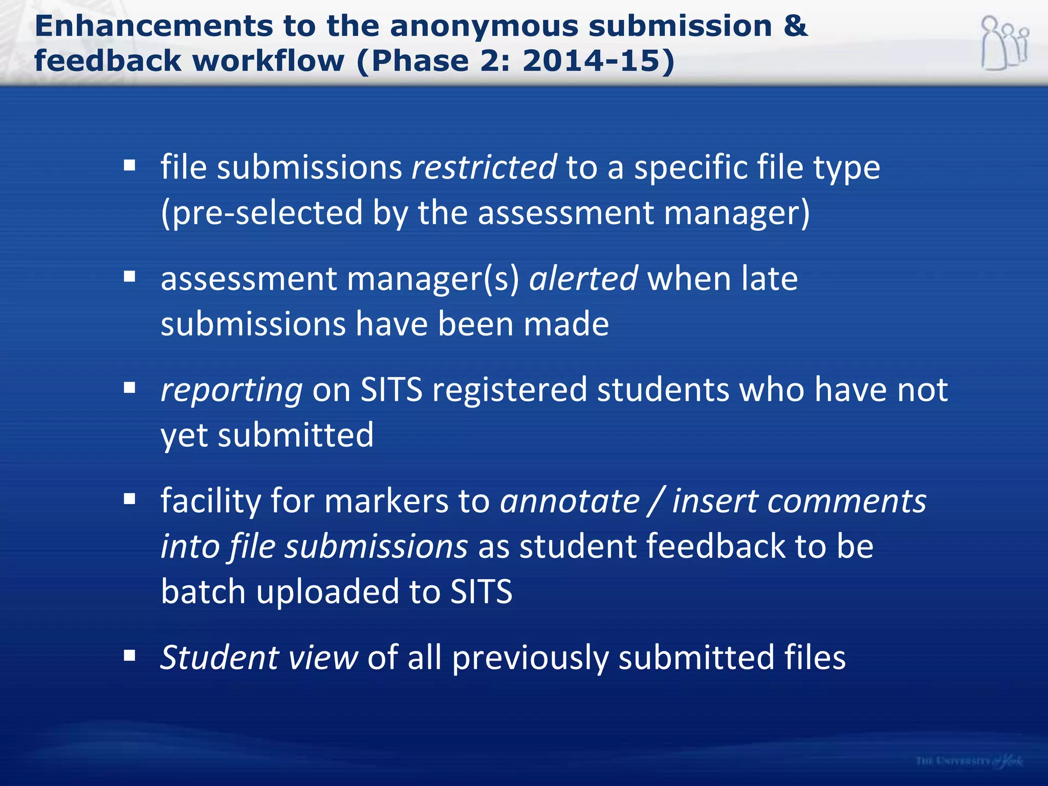 Enhancements to the anonymous submission &
feedback workflow (Phase 2: 2014-15)
 file submissions restricted to a specific file type
(pre-selected by the assessment manager)
 assessment manager(s) alerted when late
submissions have been made
 reporting on SITS registered students who have not
yet submitted
 facility for markers to annotate / insert comments
into file submissions as student feedback to be
batch uploaded to SITS
 Student view of all previously submitted files
 