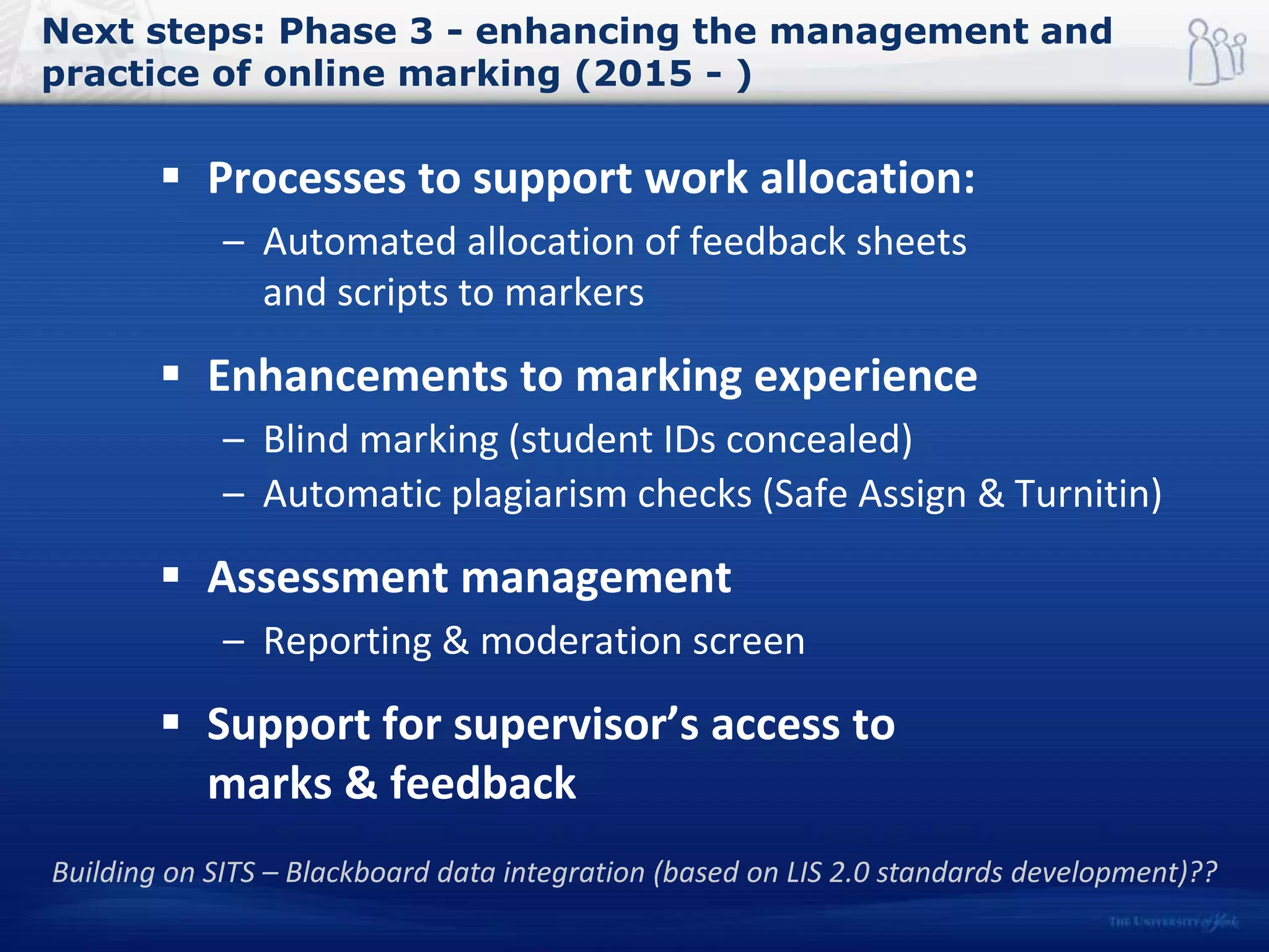 Next steps: Phase 3 - enhancing the management and
practice of online marking (2015 - )
 Processes to support work allocation:
– Automated allocation of feedback sheets
and scripts to markers
 Enhancements to marking experience
– Blind marking (student IDs concealed)
– Automatic plagiarism checks (Safe Assign & Turnitin)
 Assessment management
– Reporting & moderation screen
 Support for supervisor’s access to
marks & feedback
Building on SITS – Blackboard data integration (based on LIS 2.0 standards development)??
 