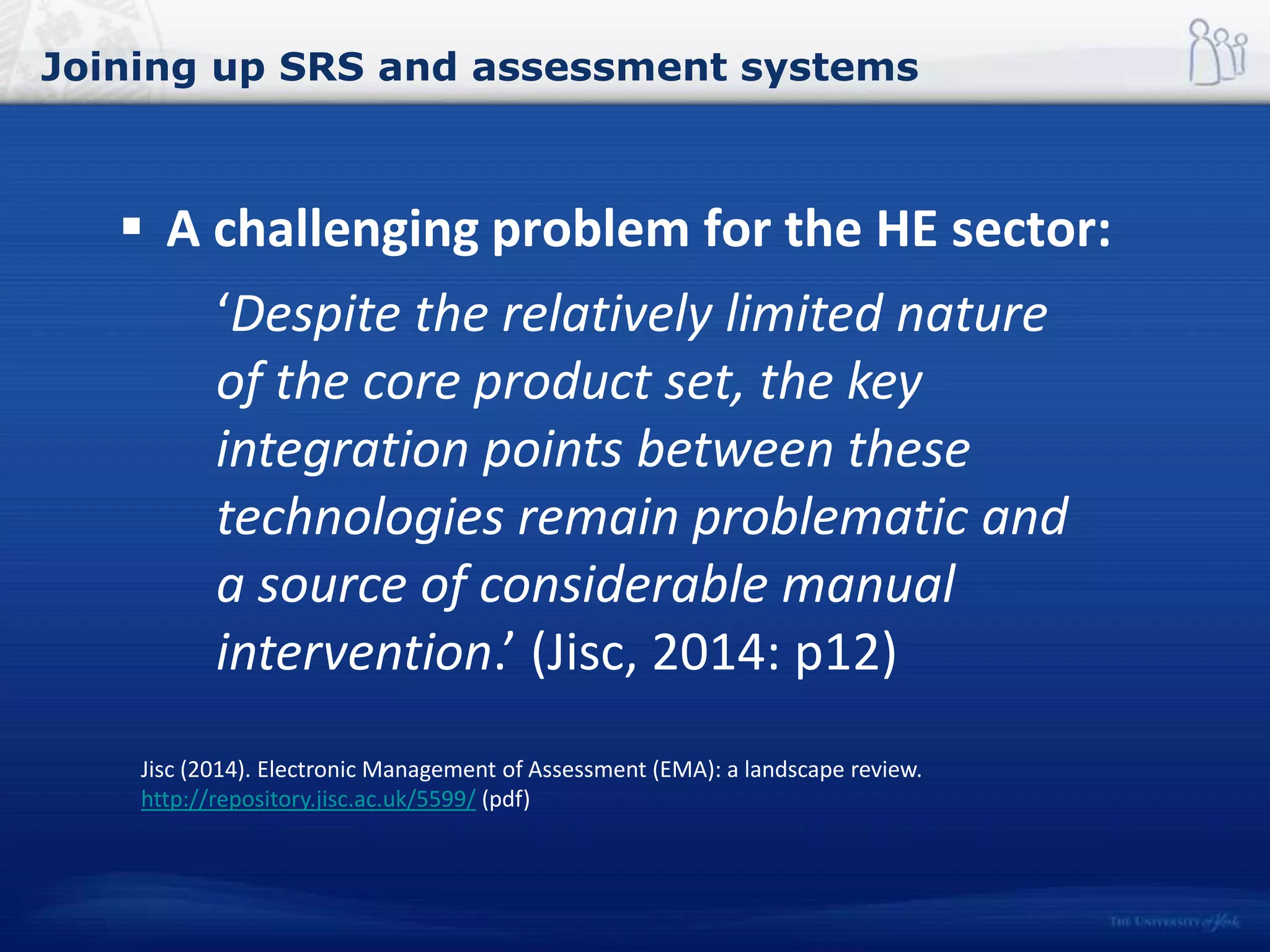 Joining up SRS and assessment systems
 A challenging problem for the HE sector:
‘Despite the relatively limited nature
of the core product set, the key
integration points between these
technologies remain problematic and
a source of considerable manual
intervention.’ (Jisc, 2014: p12)
Jisc (2014). Electronic Management of Assessment (EMA): a landscape review.
http://repository.jisc.ac.uk/5599/ (pdf)
 