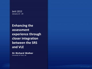 Enhancing the
assessment
experience through
closer integration
between the SRS
and VLE
University of York, UK
Dr Richard Walker
bett 2015
January 21 - 24
 