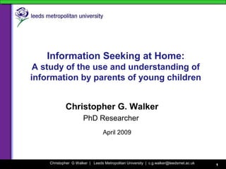 Christopher G Walker | Leeds Metropolitan University | c.g.walker@leedsmet.ac.uk 1
Information Seeking at Home:
A study of the use and understanding of
information by parents of young children
Christopher G. Walker
PhD Researcher
April 2009
 