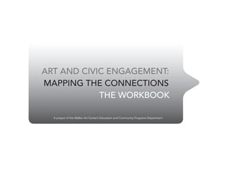 ART AND CIVIC ENGAGEMENT:
MAPPING THE CONNECTIONS
            THE WORKBOOK

  A project of the Walker Art Center’s Education and Community Programs Department
 