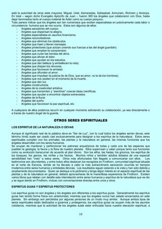 10
está la autoridad de otros siete mayores: Miguel, Uriel, Asmenedas, Safasatoel, Armuriam, Richram y Amiorps.
En total – según dicho Evangelio Apócrifo de Juan -, fueron 365 los ángeles que colaboraron con Dios, hasta
dejar terminados tanto el cuerpo material de Adán como su cuerpo psíquico.
Todo parece indicar que los ángeles son tan numerosos que existen especialistas en prácticamente cada labor o
circunstancia humana que se nos ocurra. Estos son algunos de ellos:
- Angeles sanadores del cuerpo.
- Angeles que dispensan la alegría.
- Angeles especialistas en asuntos financieros.
- Angeles reconciliadores.
- Angeles que eliminan los obstáculos.
- Angeles que traen y llevan mensajes.
- Angeles protectores (que actúan uniendo sus fuerzas a las del ángel guardián).
- Angeles que amplían la comprensión.
- Angeles que curan las heridas del alma.
- Angeles que alivian el dolor.
- Angeles que ayudan en los estudios.
- Angeles que dan belleza (y embellecen la vida).
- Angeles que disipan los rencores.
- Angeles que favorecen la amistad.
- Angeles que difunden el amor.
- Angeles que impulsan la justicia (la de Dios, que es amor, no la de los hombres).
- Angeles que nos asisten en el momento de la muerte.
- Angeles que dan luz.
- Angeles constructores.
- Angeles de la creatividad artística.
- Angeles que transmiten y “siembran” nuevas ideas científicas.
- Angeles que ayudan a encontrar objetos extraviados.
- Angeles de la lluvia.
- Angeles del sueño.
- Angeles que favorecen la paz espiritual, etc.
A cualquiera de ellos podemos recurrir en cualquier momento solicitando su colaboración, ya sea directamente o
a través de nuestro ángel de la guarda.
OTROS SERES ESPIRITUALES
LOS ESPIRITUS DE LA NATURALEZA O DEVAS
Aunque el significado real de la palabra deva es “Ser de Luz”, con lo cual todos los ángeles serían devas, este
término hindú suele ser usado casi exclusivamente para designar a los espíritus de la naturaleza. Estos seres
espirituales cumplen con los animales, las plantas y la naturaleza en general, las mismas funciones que los
ángeles desarrollan con los seres humanos.
Se ocupan de mantener y perfeccionar los patrones arquetípicos de todas y cada una de las especies que
pueblan la geología, la fauna y la flora de nuestro planeta. Ellos supervisan y velan porque tanto sus funciones
como su evolución transcurran de acuerdo al plan divino. Son los elfos, las hadas, los gnomos, los espíritus de
los bosques, los genios, las ninfas y los faunos. Muchos niños y también adultos dotados de una especial
sensibilidad han “visto” a estos seres. Otros más afortunados han llegado a comunicarse con ellos. Los
testimonios son abundantes, y entre todos ellos destacan los recogidos en Findhorn, comunidad espiritual situada
en el norte de Escocia, donde se ha llevado a cabo la más extraordinaria asociación ocurrida en tiempos
modernos entre seres humanos y entidades dévicas. Los resultados siguen estando a la vista y han sido debida y
ampliamente documentados. Quien se dedique a la jardinería y tenga algún interés en el aspecto espiritual de las
plantas y de la naturaleza en general, deberá aprovecharse de la maravillosa experiencia de Findhorn. Existen
varios libros que relatan con detalle esta interrelación entre seres humanos y espíritus de la naturaleza que se dio
y se sigue dando en Findhorn, incluso con conversaciones directas entre unos y otros.
ESPIRITUS GUIAS Y ESPIRITUS PROTECTORES
Los espíritus guías no son ángeles y los ángeles son diferentes a los espíritus guías. Generalmente los espíritus
guías han tenido forma física con anterioridad, mientras que los ángeles nunca han estado encarnados en este
planeta. Sin embargo son percibidos por algunas personas de un modo muy similar. Aunque ambos tipos de
seres espirituales están dedicados a guiarnos y protegernos, los espíritus guías se ocupan más de los asuntos
cotidianos, mientras que la actividad de los ángeles suele estar enfocada hacia nuestra elevación espiritual, a
 