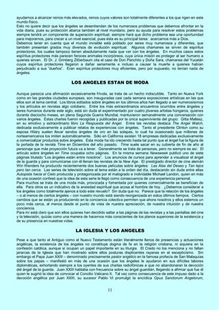 11
ayudarnos a alcanzar reinos más elevados, reinos cuyos valores son totalmente diferentes a los que rigen en este
mundo físico.
Esto no quiere decir que los ángeles se desentiendan de los numerosos problemas que debemos afrontar en la
vida diaria, pues su protección abarca también al nivel mundano, pero su ayuda para resolver estos problemas
siempre tendrá un componente de superación espiritual, siempre hará que dicho problema sea una oportunidad
para mejorarnos, para crecer a un nivel esencial, pues ésta es su principal tarea: acercarnos más a Dios.
Debemos tener en cuenta que el mundo invisible está poblado por seres muy numerosos y diferentes, que
también presentan grados muy diversos de evolución espiritual. Algunos chamanes se sirven de espíritus
protectores, los cuales tampoco tienen absolutamente nada que ver con los ángeles. En muchos casos estos
espíritus protectores más parecen feroces animales incorpóreos, cuya única misión es proteger al ser humano a
quienes sirven. El Dr. J. Grinberg Zilberbaum cita el caso de Don Panchito y Doña Sara, chamanes del Yucatán
cuyos espíritus protectores llegaron a dañar seriamente e incluso a causar la muerte a quienes habían
perjudicado a sus “dueños”. Eran espíritus protectores muy eficientes, pero por supuesto, no tenían nada de
ángeles.
LOS ANGELES ESTAN DE MODA
Aunque parezca una afirmación excesivamente frívola, se trata de un hecho indiscutible. Tanto en Nueva York
como en las grandes ciudades europeas, son inauguradas casi cada semana exposiciones artísticas en las que
ellos son el tema central. Los libros editados sobre ángeles en los últimos años han llegado a ser numerosísimos
y los artículos en revistas algo cotidiano. Entre los más extraordinarios encuentros ocurridos entre ángeles y
seres humanos durante este siglo, está sin duda el experimentado por cuatro jóvenes artistas húngaros, quienes
durante dieciocho meses, en plena Segunda Guerra Mundial, mantuvieron semanalmente una conversación con
varios ángeles. Estas charlas fueron recogidas y publicadas por la única superviviente del grupo: Gitta Mallasz,
en su emotivo y extraordinario libro La Respuesta del Angel. Entre las revistas destaca The Angel Watch,
dedicada exclusivamente a publicar relatos de experiencias con ángeles. Tanto el presidente Clinton como su
esposa Hilary suelen llevar sendos ángeles de oro en las solapas, lo cual ha ocasionado que millones de
norteamericanos los imiten automáticamente. Sólo en California existen 18 empresas dedicadas exclusivamente
a comercializar productos sobre ángeles. Esta moda ha ido creciendo hasta tal punto que el ángel fue la figura de
la portada de la revista Time en Diciembre del año pasado. Time suele sacar en su cubierta de fin de año al
personaje que más proyección futura va a tener. Generalmente se trata de personas, pero no siempre es así. El
artículo sobre ángeles en Time ocupaba ocho páginas. En la misma semana Newsweek publicó uno de siete
páginas titulado “Los ángeles están entre nosotros”. Los anuncios de cursos para aprender a visualizar el ángel
de la guarda y para comunicarse con él llenan las revistas de la New Age. El prestigiado director de cine alemán
Win Wenders ha producido recientemente dos buenas películas sobre ángeles: Las Alas del Deseo y Tan lejos
pero tan cerca. Las series de televisión sobre el tema están a la orden del día, destacando sin duda entre ellas
Autopista hacia el Cielo producida y protagonizada por el malogrado e inolvidable Michael Landon, quien en más
de una ocasión confesó que la idea de esta serie le llegó como consecuencia de una experiencia personal.
Para muchos se trata de una moda más, provocada y fomentada por quienes comercialmente se benefician de
ella. Para otros es un indicativo de la ansiedad espiritual que acosa al hombre de hoy. ¿Debemos considerar a
los ángeles como totalmente ajenos a todo este revuelo? Sin duda que no. Parece que la relación de los ángeles
– o al menos de ciertos ángeles – con nuestro mundo está siendo reorganizada en estos últimos tiempos. Ciertos
cambios que se están ya produciendo en la conciencia colectiva permiten que ahora nosotros y ellos estemos un
poco más cerca, al menos desde el punto de vista de nuestra apreciación, de nuestra intuición y de nuestra
conciencia.
Para mí está claro que son ellos quienes han decidido saltar a las páginas de las revistas y a las pantallas del cine
y la televisión, quizás como una manera de hacernos más conscientes de los planos superiores de la existencia y
de su presencia en nuestras vidas.
LA IGLESIA Y LOS ANGELES
Pese a que tanto el Antiguo como el Nuevo Testamento están literalmente llenos de presencias y actuaciones
angélicas, la existencia de los ángeles no constituye dogma de fe en la religión cristiana, ni siquiera en la
confesión católica, aunque sí ocupan un papel importante en su liturgia. El Credo no los menciona y no faltan
jerarcas de la Iglesia que han mostrado sobre ellos posturas displicentes rayanas en el escepticismo. Sin
embargo el Papa Juan XXIII – denominado precisamente pastor angélico en la famosa profecía de San Malaquías
sobre los papas – manifestó en más de una ocasión que los ángeles le ayudaron en sus difíciles labores
diplomáticas, exhortando siempre a los oyentes de sus charlas radiofónicas a que no abandonaran la devoción
del ángel de la guarda. Juan XXIII hablaba con frecuencia sobre su ángel guardián, llegando a afirmar que fue él
quien le sugirió la idea de convocar el Concilio Vaticano II. Tal vez como consecuencia de este impuso dado a la
devoción angélica por Juan XXIII, su sucesor Pablo VI promulgó la encíclica Opus Sanctorum Angelorum,
 