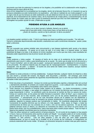 12
documento que trata de potenciar la creencia en los ángeles y de posibilitar así la colaboración entre ángeles y
hombres para la mayor gloria de Dios.
Ante el furor despertado en la actualidad por los ángeles, dentro de la llamada Nueva Era, mi impresión es que la
jerarquía eclesiástica se está manteniendo a la expectativa. ¿Se trata en realidad de una moda pasajera? ¿o de
un signo más de que los tiempos se están acelerando y de que debemos tomar de una vez conciencia del mundo
espiritual, de la trascendencia de nuestras vidas y de la importancia de vivirlas plena y conscientemente a fin de
lograr extraer de nuestro paso por este mundo la enseñanza esencial que Dios nos tiene destinada? Sin duda
los ángeles nos pueden ayudar en esto, ¡Pidámosle su ayuda!.
PIDIENDO AYUDA A LOS ANGELES
Pedís y se os dará, buscad y hallaréis, llamad y se os abrirá,
porque todo el que pide recibe, el que busca haya y al que llama se le abre.
¿Quién de vosotros, cuando su hijo le pide pan, le daría una piedra?
Mateo 7,7-9
Los ángeles pueden cambiar tu vida. Y todo lo que tienes que hacer es pedirles que te ayuden. Tan sólo eso.
Vamos a contemplar alquímicamente esta decisión, analizando sus cuatro condiciones necesarias: querer, poder,
saber y atreverse.
Querer
Doy por supuesto que quieres entablar esta comunicación y que deseas realmente pedir ayuda a los planos
superiores de la existencia. El querer es el motor de todo, si el motor falla o ni siquiera existe, no habrá
posibilidad de llegar a la meta, ni de obtener el mínimo resultado, por mucho que esa meta y esos resultados tan
deseados estén esperándonos tras el primer recodo del camino.
Poder
Todos podemos y todos pueden. Ni siquiera el hecho de no creer en la existencia de los ángeles es un
impedimento para recurrir a ellos y para beneficiarnos de su ayuda. Es cierto que el poder de la fe es enorme y
que “mueve montañas”, pero en este caso su papel – aunque por supuesto ayuda a establecer la comunicación –
no es primordial. No estamos tratando aquí de ningún tipo de “autoprogramación”, “autohipnotismo”, ni siquiera
“autoayuda”, sino de pedir – y obtener – el auxilio de unos seres tan reales como nosotros, aunque nuestros
sentidos no sean capaces de percibirlos.
Saber
En realidad no existe protocolo ni normas establecidas. Cualquier llamada, cualquier intento de dirigirnos a ellos
que sea sincero y proceda del corazón, les llegará, será escuchado, y atendido. Sin embargo, para evitar
interferencias, es bueno tener presentes las siguientes recomendaciones, que no son más que leyes universales,
aplicadas a este caso particular:
1. Evitar las prisas y la precipitación. Aunque me consta que las llamadas urgentes y desesperadas son puntual
y atentamente atendidas, el contacto con nuestro ángel de la guarda – o con cualquier otro – se realiza mejor
en una atmósfera de calma y tranquilidad, tanto interior como exterior.
2. Tener siempre muy presente el inmenso poder creativo de la palabra. La charla inconsistente y ociosa
encierra siempre un peligro, y ese peligro se multiplica por mil cuando los términos que usamos tienen una
carga trascendente o divina. La prohibición judía de pronunciar el nombre de Dios no carecía de motivo.
Incluso en nuestros días, en los países de habla francesa la expresión “¡Nom de Dieu!”, que a nosotros nos
puede parecer de lo más inocente, está considerada como una de las peores blasfemias que puedan
pronunciarse. Y precisamente uno de los más frecuentes abusos de la palabra son las blasfemias y
maldiciones. Es conveniente evitar la compañía de quienes acostumbran a polucionar el espacio con sus
palabras, alejando la energía positiva que normalmente lo habita. Es importante abstenerse del empleo
inconsciente de aquellos términos que se refieren a lo más sagrado: Dios, Jesús, la Virgen, y todas las
combinaciones de letras que nos conectan de un modo u otro con los planos superiores. El uso de estas
palabras siempre causa un efecto y su utilización en momentos de cólera o de rencor es como lanzar una
piedra hacia arriba, que muy probablemente, caerá más tarde sobre nuestra propia cabeza. Todo irá mejor si
dejamos las palabras importantes para los momentos importantes.
3. Tratar de utilizar siempre en nuestra petición el tiempo presente. En el mundo de los ángeles no hay pasado
ni futuro; hace ya mil trescientos años escribía el sabio sufí Nasafi: “Los ángeles están en el mundo invisible,
ellos mismos son el mundo invisible. En ese mundo no hay “ayer” ni “mañana”, ni “año pasado”, ni “año
presente”, ni “año próximo”. Cien mil años pasados y cien mil años por venir están presentes
indiferentemente, ya que el mundo de lo invisible no es el mundo de los contrarios, el antagonismo es
producto solamente del mundo visible. El tiempo y la dimensión temporal no existen más que para nosotros,
 