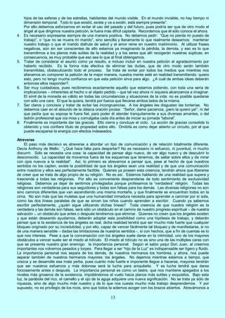 13
hijos de las esferas y de las estrellas, habitantes del mundo visible. En el mundo invisible, no hay tiempo ni
dimensión temporal. Todo lo que existió, existe y va a existir, está siempre presente”.
Por ello debemos esforzarnos en evitar el uso del pasado y del futuro, pues podría ser que de otro modo el
ángel al que dirigimos nuestra petición, le fuera más difícil captarla. Recordemos que él sólo conoce el ahora.
4. Es necesario expresarse siempre de una manera positiva. No debemos pedir: “Que no pierda mi puesto de
trabajo”, o “que no se muera mi marido”, sino sencilla y llanamente lo que realmente deseamos: mantener
nuestro trabajo o que el marido disfrute de salud y el amor reine en nuestro matrimonio. Al utilizar frases
negativas, aún sin ser conscientes de ello estamos ya imaginando la pérdida, la derrota, y eso es lo que
transmitimos a los planos más sutiles de la realidad y a los seres que allí recogerán nuestras súplicas; en
consecuencia, es muy probable que eso sea lo que al final obtengamos.
5. Tratar de considerar el asunto como ya resulto, e incluso incluir en nuestra petición el agradecimiento por
haberlo recibido. Es la forma más efectiva de eliminar las dudas, que de otro modo serán también
transmitidas, obstaculizando todo el proceso. Se trata de evitar por todos los medios que mientras nos
afanamos en componer la petición de la mejor manera, nuestra mente esté en realidad transmitiendo: quiero
esto, pero no tengo mucha confianza en que esta petición sirva para algo. ¿A cuál de ambas ideas deberán
entonces ellos responder?.
6. Ser muy cuidadosos, pues recibiremos exactamente aquello que estamos pidiendo, con toda una seria de
implicaciones – inherentes al hecho o al objeto pedido – que tal vez ahora ni siquiera alcanzamos a imaginar.
El símil de la moneda es válido en todas las circunstancias y situaciones de la vida: no es posible quedarse
con sólo una cara. El que la quiera, tendrá por fuerza que llevarse ambos lados de la misma.
7. Ser claros y concisos y tratar de evitar las incongruencias. A los ángeles les disgustan las tonterías. No
debemos caer en el absurdo de la clásica oración jocosa: “Señor, dame paciencia, ¡pero la quiero ya!”, ni del
que pedía que su esposa le fuera fiel, para poder él atender tranquilamente a sus diversas amantes, o del
ladrón profesional que oía misa y comulgaba cada día antes de iniciar su jornada “laboral”.
8. Finalmente es importante dar las gracias. Ello cierra y concluye el ciclo. La acción de gracias consolida lo
obtenido y nos confiere título de propiedad sobre ello. Omitirla es como dejar abierto un circuito, por el que
puede escaparse la energía con efectos indeseados.
Atreverse
El paso más decisivo es atreverse a abordar un tipo de comunicación y de relación totalmente diferente.
Decía Anthony de Mello: “¿Qué hace falta para despertar? No es necesario ni esfuerzo, ni juventud, ni mucho
discurrir. Sólo se necesita una cosa: la capacidad de pensar algo nuevo, de ver algo nuevo y de descubrir lo
desconocido. La capacidad de movernos fuera de los esquemas que tenemos, de saltar sobre ellos y de mirar
con ojos nuevos a la realidad”. Así, lo primero es atrevernos a pensar que, pese al hecho de que nuestros
sentidos no los capten, existe la posibilidad de que los ángeles sean una realidad y de que una comunicación
entre nosotros y ellos sea perfectamente factible. Quienes ya poseen esta creencia, tendrán ahora que liberarse
de creer que se trata de algo propio de su religión. No es así. Estamos hablando de una realidad que supera y
trasciende a todas las religiones. Por ello es conveniente desprenderse de todo sentimiento de exclusividad
religiosa. Debemos ya dejar de sentirnos privilegiados porque profesamos la “verdadera” religión. Todas las
religiones son verdaderas para sus seguidores y todas son falsas para los demás. Las diversas religiones no son
sino caminos diferentes que van ascendiendo una misma montaña, y que finalmente se encuentran todos en la
cima. No son más que las muletas que una humanidad inmadura necesita para aprender a caminar por sí sola,
como las dos líneas paralelas de que se sirven los niños cuando aprenden a escribir. Cuando ya sabemos
escribir perfectamente, ¿quién sigue utilizando dichas líneas? Toda creencia de que nuestra religión es la
verdadera y las demás son falsas, será sólo un obstáculo en el camino de nuestro progreso espiritual – de nuestra
salvación -, un obstáculo que antes o después tendremos que eliminar. Quienes no crean que los ángeles existen
y que están deseando ayudarnos, deberán adoptar esta posibilidad como una hipótesis de trabajo, y deberán
pensar que si la existencia de los ángeles es real, dicha realidad tendrá que ser mucho más fuerte que cualquier
bloqueo originado por su incredulidad, y por ello, capaz de vencer fácilmente tal bloqueo y de manifestarse, si no
de una manera sensible – dadas las limitaciones de nuestros sentidos -, sí con hechos, que a fin de cuentas es lo
que nos interesa. Pese a que la conversación con los ángeles suele darse en la intimidad, uno de los mayores
obstáculos a vencer suele ser el miedo al ridículo. El miedo al ridículo no es sino una de las múltiples caras con
que se presenta nuestro gran enemigo: la importancia personal. Según el sabio yaqui Don Juan, al creernos
importantes nos volvemos pesados y torpes. Para llegar a ser “hijo de la Luz” es indispensable ser ligero y fluido.
La importancia personal nos separa de los demás, de nuestros hermanos los hombres, y ahora, nos puede
separar también de nuestros hermanos mayores: los ángeles. No dejemos mientras estamos a tiempo, que
crezca y se desarrolle esa mala yerba, pues cuanto más fuerte e imponente llegue a hacerse, mayores tendrán
que ser nuestros esfuerzos y más dolorosa será la lucha para aniquilarla. Y es lucha tendrá que darse
forzosamente antes o después. La importancia personal es como un lastre, que nos mantiene apegados a los
niveles más groseros de la existencia, impidiéndonos el vuelo hacia planos más sutiles y exquisitos. Bajo esta
luz, la parábola del rico, el camello y el ojo de la aguja adquiere una nueva significación. No se trata ya sólo de
riquezas, sino de algo mucho más nuestro y de lo que nos cuesta mucho más trabajo desprendernos. Y por
supuesto, no es privilegio de los ricos, sino que todos la solemos acoger con los brazos abiertos. Atrevámonos a
 