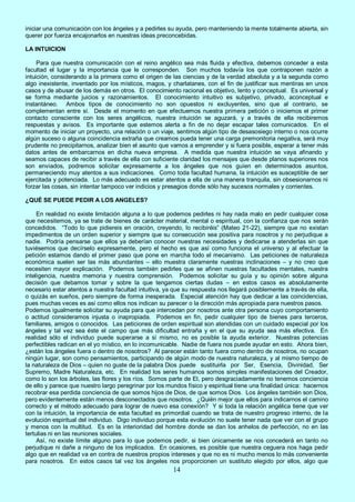 14
iniciar una comunicación con los ángeles y a pedirles su ayuda, pero manteniendo la mente totalmente abierta, sin
querer por fuerza encajonarlos en nuestras ideas preconcebidas.
LA INTUICION
Para que nuestra comunicación con el reino angélico sea más fluida y efectiva, debemos conceder a esta
facultad el lugar y la importancia que le corresponden. Son muchos todavía los que contraponen razón a
intuición, considerando a la primera como el origen de las ciencias y de la verdad absoluta y a la segunda como
algo inexistente, inventado por los místicos, magos, y charlatanes, con el fin de justificar sus mentiras en unos
casos y de abusar de los demás en otros. El conocimiento racional es objetivo, lento y conceptual. Es universal y
se forma mediante juicios y razonamientos. El conocimiento intuitivo es subjetivo, privado, aconceptual e
instantáneo. Ambos tipos de conocimiento no son opuestos ni excluyentes, sino que al contrario, se
complementan entre sí. Desde el momento en que efectuemos nuestra primera petición o iniciemos el primer
contacto consciente con los seres angélicos, nuestra intuición se aguzará, y a través de ella recibiremos
respuestas y avisos. Es importante que estemos alerta a fin de no dejar escapar tales comunicados. En el
momento de iniciar un proyecto, una relación o un viaje, sentimos algún tipo de desasosiego interno o nos ocurre
algún suceso o alguna coincidencia extraña que creamos pueda tener una carga premonitoria negativa, será muy
prudente no precipitarnos, analizar bien el asunto que vamos a emprender y si fuera posible, esperar a tener más
datos antes de embarcarnos en dicha nueva empresa. A medida que nuestra intuición se vaya afinando y
seamos capaces de recibir a través de ella con suficiente claridad los mensajes que desde planos superiores nos
son enviados, podremos solicitar expresamente a los ángeles que nos guíen en determinados asuntos,
permaneciendo muy atentos a sus indicaciones. Como toda facultad humana, la intuición es susceptible de ser
ejercitada y potenciada. Lo más adecuado es estar atentos a ella de una manera tranquila, sin obsesionarnos ni
forzar las cosas, sin intentar tampoco ver indicios y presagios donde sólo hay sucesos normales y corrientes.
¿QUÉ SE PUEDE PEDIR A LOS ANGELES?
En realidad no existe limitación alguna a lo que podemos pedirles ni hay nada malo en pedir cualquier cosa
que necesitemos, ya se trate de bienes de carácter material, mental o espiritual, con la confianza que nos serán
concedidos. “Todo lo que pidiereis en oración, creyendo, lo recibiréis” (Mateo 21-22), siempre que no existan
impedimentos de un orden superior y siempre que su consecución sea positiva para nosotros y no perjudique a
nadie. Podría pensarse que ellos ya deberían conocer nuestras necesidades y dedicarse a atenderlas sin que
tuviésemos que decírselo expresamente, pero el hecho es que así como funciona el universo y al efectuar la
petición estamos dando el primer paso que pone en marcha todo el mecanismo. Las peticiones de naturaleza
económica suelen ser las más abundantes – ello muestra claramente nuestras inclinaciones – y no creo que
necesiten mayor explicación. Podemos también pedirles que se afinen nuestras facultades mentales, nuestra
inteligencia, nuestra memoria y nuestra comprensión. Podemos solicitar su guía y su opinión sobre alguna
decisión que debamos tomar y sobre la que tengamos ciertas dudas – en estos casos es absolutamente
necesario estar atentos a nuestra facultad intuitiva, ya que su respuesta nos llegará posiblemente a través de ella,
o quizás en sueños, pero siempre de forma inesperada. Especial atención hay que dedicar a las coincidencias,
pues muchas veces es así como ellos nos indican su parecer o la dirección más apropiada para nuestros pasos.
Podemos igualmente solicitar su ayuda para que intercedan por nosotros ante otra persona cuyo comportamiento
o actitud consideramos injusta o inapropiada. Podemos en fin, pedir cualquier tipo de bienes para terceros,
familiares, amigos o conocidos. Las peticiones de orden espiritual son atendidas con un cuidado especial por los
ángeles y tal vez sea éste el campo que más dificultad entraña y en el que su ayuda sea más efectiva. En
realidad sólo el individuo puede superarse a sí mismo, no es posible la ayuda exterior. Nuestras potencias
perfectibles radican en el yo místico, en lo incomunicable. Nadie de fuera nos puede ayudar en esto. Ahora bien,
¿están los ángeles fuera o dentro de nosotros? Al parecer están tanto fuera como dentro de nosotros, no ocupan
ningún lugar, son como pensamientos, participando de algún modo de nuestra naturaleza, y al mismo tiempo de
la naturaleza de Dios – quien no guste de la palabra Dios puede sustituirla por Ser, Esencia, Divinidad, Ser
Supremo, Madre Naturaleza, etc. En realidad los seres humanos somos simples manifestaciones del Creador,
como lo son los árboles, las flores y los ríos. Somos parte de El, pero desgraciadamente no tenemos conciencia
de ello y parece que nuestro largo peregrinar por los mundos físico y espiritual tiene una finalidad única: hacernos
recobrar esa perdida conciencia de que somos hijos de Dios, de que somos Dios. Los ángeles también son Dios,
pero evidentemente están menos desconectados que nosotros. ¿Quién mejor que ellos para indicarnos el camino
correcto y el método adecuado para lograr de nuevo esa conexión? Y si toda la relación angélica tiene que ver
con la intuición, la importancia de esta facultad es primordial cuando se trata de nuestro progreso interno, de la
evolución espiritual del individuo. Digo individuo porque esta evolución no suele tener nada que ver con el grupo
y menos con la multitud. Es en la interioridad del hombre donde se dan los anhelos de perfección, no en las
tertulias ni en las reuniones sociales.
Así, no existe límite alguno para lo que podemos pedir, si bien únicamente se nos concederá en tanto no
perjudique ni dañe a ninguno de los implicados. En ocasiones, es posible que nuestra ceguera nos haga pedir
algo que en realidad va en contra de nuestros propios intereses y que no es ni mucho menos lo más conveniente
para nosotros. En estos casos tal vez los ángeles nos proporcionen un sustituto elegido por ellos, algo que
 