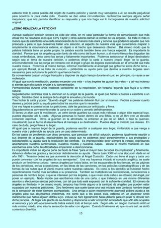 15
estando todo lo cerca posible del objeto de nuestra petición y siendo muy semejante a él, no resulte perjudicial
para nosotros ni para nadie más. Cuando se dan estas circunstancias, recibiremos siempre alguna señal
inequívoca, que nos permita identificar su respuesta y que nos haga ver lo incongruente de nuestra solicitud
original.
¿CÓMO REALIZAR LA PETICION?
Aunque cualquier petición sincera es oída por ellos, en mi caso particular la forma de comunicación que más
eficaz me ha resultado es lo que Terry Taylor y otros autores llaman el correo de los ángeles. Se trata ni más ni
menos que de escribirles una carta relacionando de la manera más clara y concisa que podamos aquello que nos
preocupa y para lo que deseamos hallar una solución, el aspecto de nuestra vida que quisiéramos mejorar o
simplemente la circunstancia externa, el objeto o el hecho que deseamos obtener. Del mismo modo que la
palabra hablada tiene un poder propio, la palabra escrita también tiene una fuerza especial. Es importante la
claridad. Parece que los ángeles gustan tanto de ella como del buen humor, y al mismo tiempo les disgustan las
cosas embrolladas, tanto como las serias y falsamente importantes. Podemos seleccionar al ángel destinatario
según sea el tema de nuestra petición, o podemos dirigir la carta a nuestro propio ángel de la guarda,
encomendándole que se ponga en contacto con el ángel o grupo de ángeles especialistas en el tema del que trata
nuestra misiva. Podemos al mismo tiempo, informar mentalmente al arcángel que gobierne sobre dicho tema –
por ejemplo Rafael, si se trata de curación – pidiéndole su ayuda para que destine a cuantos ángeles sean
necesarios para solucionar la petición que hemos hecho.
Es conveniente buscar un lugar tranquilo y disponer de algún tiempo durante el cual, en principio, no vayas a ser
molestado.
Al igual que con la meditación, puedes encender una vela – a los ángeles les gustan las velas – y tal vez incienso
si sientes que ello puede ayudar a tu concentración.
Permanecerás durante unos instantes consciente de tu respiración, sin forzarla, dejando que fluya a tu ritmo
natural.
Seguidamente centrarás toda tu atención en tu ángel de la guarda, al igual que harías si fueras a escribirle a un
amigo. Sentirás cómo la energía de tu ángel te envuelve y te inunda.
Tras fechar la carta y poner: “Querido ángel”: las palabras deberán fluir por sí mismas. Podrás expresar cuanto
desees y podrás pedir su ayuda para todos los asuntos que lo necesiten.
Una vez hayas expuesto todas tus peticiones, dale las gracias por anticipado, y firma.
Seguidamente es conveniente meter la carta en un sobre y cerrarlo definitivamente.
Si tienes un altar para la meditación, un cofre donde guardes tus cosas más valiosas o algún sitio especial tuyo,
puedes depositar allí tu carta. Algunas personas lo hacen dentro de una Biblia, o de un libro con un elevado
contenido espiritual. Otros la guardan en la almohada, la entierran al pie de un árbol, o bien la queman,
visualizando que el humo al elevarse lleva el mensaje a su destinatario. Puedes elegir el método que desees. En
caso de duda, pregúntale a tu ángel.
Al igual que a nuestro ángel de la guarda, podemos escribir a cualquier otro ángel, invitándolo a que venga a
nuestra vida o pidiéndole su ayuda para un caso determinado.
En los casos de problemas con otras personas, que parezcan de difícil solución, podemos igualmente escribir a
sus ángeles de la guarda, explicándoles las cosas que no podemos decir personalmente a sus protegidos y
solicitándoles su ayuda para la resolución del conflicto. Es imprescindible decir siempre la verdad, expresando
abiertamente nuestros sentimientos, nuestros miedos y nuestras culpas. Desde el mismo momento en que
escribamos esta carta, las dificultades empezarán a desmoronarse.
Es importante incluir en alguna parte del texto la frase “para el mayor bien de todos los implicados” y finalmente,
debemos darles las gracias y reconocer debidamente su ayuda. Decía Juan XXIII en una alocución dada en el
año 1961: “Nuestro deseo es que aumente la devoción al Angel Custodio. Cada uno tiene el suyo y cada uno
puede conversar con los ángeles de sus semejantes”. Una vez hayamos iniciado el contacto angélico, se suele
producir un fenómeno curioso: vemos ángeles por todos lados, en los escaparates de las tiendas, en las páginas
de los periódicos, en las exposiciones, en las letras de las canciones, en las películas cinematográficas y en las
formas de las nubes que el viento mueve sobre nuestras cabezas. Es como si los sentidos se hubieran hecho
repentinamente mucho más sensibles a su presencia. También se multiplican las coincidencias, conoceremos a
personas de nombre ángel, o que se interesan por los ángeles, o que viven en la calle o en el barrio del ángel, por
poner un ejemplo. Nada impide que escribamos más de una carta, o que tratemos en una misma diferentes
asuntos y efectuemos sendas peticiones, con tal que todo esté expuesto con la suficiente claridad. El número de
ángeles es ilimitado, y del mismo modo, tampoco hay límite alguno a la cantidad de ángeles que pueden estar
ocupados con nuestras peticiones. Otro fenómeno que suele darse una vez iniciado este contacto hombre-ángel
es la sensación de estar siempre acompañado. Una amiga a quien recientemente aconsejé pidiera ayuda a los
ángeles para sus abundantes problemas, me contó que a los pocos días, estando en un ascensor sintió
claramente que había alguien detrás suyo, incluso se hizo ligeramente hacia delante para no pisar ni chocar con
dicha persona. Al llegar a la planta de su destino y disponerse a salir comprobó anonadada que sólo ella ocupaba
el ascensor y por ello aparentemente había estado todo el tiempo sola. Según ella, en ningún momento sintió el
más mínimo miedo, sino sólo la sensación de estar con alguien. Cuando finalmente vio que no era así, se sintió
contenta y divertida.
 