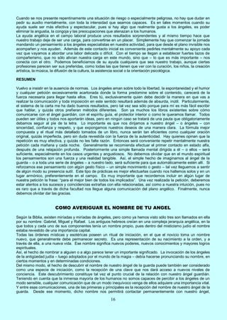 16
Cuando se nos presente repentinamente una situación de riesgo o especialmente peligrosa, no hay que dudar en
pedir su auxilio mentalmente, con toda la intensidad que seamos capaces. Es en tales momentos cuando su
ayuda suele ser más efectiva y espectacular, pues si hay algo que realmente gusta a los ángeles, es poder
eliminar la angustia, la congoja y las preocupaciones que atenazan a los humanos.
La ayuda angélica en el campo laboral produce unos resultados sorprendentes y al mismo tiempo hace que
nuestro trabajo deje de ser una carga, para convertirse en un placer. Simplemente hay que comenzar la jornada
mandando un pensamiento a los ángeles especialistas en nuestra actividad, para que desde el plano invisible nos
acompañen y nos ayuden. Además de este contacto inicial es conveniente pedirles mentalmente su apoyo cada
vez que vayamos a abordar una labor delicada o difícil. Con el tiempo se llegan a establecer fuertes lazos de
compañerismo, que no sólo alivian nuestra carga en este mundo, sino que – lo que es más importante – nos
conecta con el otro. Podemos beneficiarnos de su ayuda cualquiera que sea nuestro trabajo, aunque ciertas
profesiones parecen ser sus preferidas, como todas las que tienen que ver con la curación, los niños, la creación
artística, la música, la difusión de la cultura, la asistencia social o la orientación psicológica.
RESUMEN
Vuelvo a insistir en la ausencia de normas. Los ángeles aman sobre todo la libertad, la espontaneidad y el humor
y cualquier petición excesivamente acartonada donde la forma predomine sobre el contenido, carecerá de la
fuerza necesaria para llegar hasta ellos. Eres tú, exclusivamente quien debe decidir la manera en que vas a
realizar la comunicación y toda imposición en este sentido resultará además de absurda, inútil. Particularmente,
el sistema de la carta me ha dado buenos resultados, pero tal vez sea sólo porque para mí es más fácil escribir
que hablar, y quizás otros prefieran métodos diferentes. Son ya muchos los libros existentes sobre cómo
comunicarse con el ángel guardián, con el espíritu guía, el protector interior o como le queramos llamar. Todos
pueden ser útiles y todos nos aportarán ideas, pero en ningún caso se tratará de una pauta que obligatoriamente
debamos seguir al pie de la letra. Lo importante es que nos dirijamos a nuestro ángel – o ángeles – con
sinceridad, confianza y respeto, y que expongamos nuestros deseos de una manera clara. La fórmula mejor
compuesta y el ritual más detallado tomados de un libro, nunca serán tan eficientes como cualquier oración
original, quizás imperfecta, pero sin duda revestida con la fuerza de la autenticidad. Hay quienes opinan que la
repetición es muy efectiva, y quizás no les falte razón. Entonces será conveniente repetir mentalmente nuestra
petición cada mañana y cada noche. Generalmente se recomienda efectuar el primer contacto en estado alfa,
después de una relajación profunda. Posteriormente una simple llamada mental dirigida a él – o ellos – será
suficiente, especialmente en los casos urgentes y angustiosos. No debemos olvidar que en el mundo espiritual
los pensamientos son una fuerza y una realidad tangible. Así, el simple hecho de imaginarnos al ángel de la
guarda – o a toda una serie de ángeles – a nuestro lado, será suficiente para que automáticamente estén allí. Si
reforzamos ese pensamiento con algún gesto físico – un simple movimiento o gesto – tal vez lleguemos a sentir
de algún modo su presencia sutil. Este tipo de prácticas es mejor efectuarlas cuando nos hallemos solos y en un
lugar armónico, preferentemente en el campo. Es muy importante que recordemos incluir en algún lugar de
nuestra petición la frase: “para el mejor bien de todos los implicados”. Una vez realizada la petición, deberemos
estar atentos a los sucesos y coincidencias extrañas con ella relacionadas, así como a nuestra intuición, pues no
es raro que a través de dicha facultad nos llegue alguna comunicación del plano angélico. Finalmente, nunca
debemos olvidar dar las gracias.
COMO AVERIGUAR EL NOMBRE DE TU ANGEL
Según la Biblia, existen miríadas y miríadas de ángeles, pero como ya hemos visto sólo tres son llamados en ella
por su nombre: Gabriel, Miguel y Rafael. Los antiguos hebreos creían en una compleja jerarquía angélica, en la
que todos y cada uno de sus componentes tenía un nombre propio, pues dentro del misticismo judío el nombre
estaba revestido de una importancia capital.
Todas las órdenes místicas y esotéricas poseen un ritual de iniciación, en el que el novicio toma un nombre
nuevo, que generalmente debe permanecer secreto. Es una representación de su nacimiento a la orden, y a
través de ella, a una nueva vida. Ese nombre significa nuevos poderes, nuevos conocimientos y mayores logros
espirituales.
Así, el hecho de nombrar a alguien o a algo parece tener un importante significado. La invocación de los ángeles
de la antigüedad judía – luego adoptados por el mundo de la magia – debía hacerse pronunciando su nombre, en
ciertos momentos y en determinadas condiciones.
Del mismo modo, el hecho de descubrir el nombre de nuestro ángel de la guarda puede también ser considerado
como una especie de iniciación, como la recepción de una clave que nos dará acceso a nuevos niveles de
conciencia. Este descubrimiento constituye tal vez el punto crucial de la relación con nuestro ángel guardián.
Teniendo en cuenta que la inmensa mayoría de los humanos no somos capaces de percibir a los ángeles de un
modo sensible, cualquier comunicación que de un modo inequívoco venga de ellos adquiere una importancia vital.
Y entre esas comunicaciones, una de las primeras y principales es la recepción del nombre de nuestro ángel de la
guarda. Desde ese momento, dicho nombre nos permitirá contactar permanentemente con nuestro ángel,
 