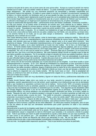 18
humana a los pies de la cama, era un joven como de unos quince años. Aunque su cuerpo lo percibí con menos
claridad que el rostro, noté que estaba vestido de blanco. Lo pude contemplar durante unos veinte segundos y
luego desapareció. Me quedé con una imponente sensación de tranquilidad y bienestar inexplicable que
permaneció hasta el día siguiente. El médico a quien relaté lo ocurrido lo consideró una alucinación causada por
la fiebre y lo mismo opinaron mis familiares, pero yo sé que aquello fue algo muy real y creo que no lo olvidaré
mientras viva. Mi salud mejoró rápidamente a partir de aquel día y en la actualidad estoy totalmente restablecido”.
En la revista Angel Watch se publicó el impresionante caso de un joven veterano de Vietnam que fue curado de
su adicción a las drogas por un ángel que se le apareció en el funeral de su tía, en pleno cementerio.
Aunque la autenticidad del siguiente relato – perteneciente al libro del Obispo Leadbeater, Protectores invisibles –
es más que dudosa, no he podido evitar la tentación de incluirlo aquí, pues además de su belleza, tiene la
originalidad de estar relatado en primera persona, es decir, el propio ángel – protector invisible para Leadbeater –
es quien lo cuenta: “Buscábamos nueva labor cuando de pronto exclamó Cirilo: ¿qué es eso? Habíamos oído
un terrible grito de dolor y angustia. En un instante nos trasladamos al lugar de donde partiera y vimos que un
niño de once o doce años se había caído de una peña y estaba muy mal herido, con una pierna y un brazo rotos,
y una enorme herida en el muslo, por la que salía sangre a borbotones. Cirilo exclamó: “Déjamelo curar
enseguida, de lo contrario se va a morir”.
“Dos cosas debíamos hacer con toda rapidez: cortar la hemorragia y procurar asistencia médica. Para ello era
necesario que yo o Cirilo nos materializáramos, pues teníamos necesidad de manos físicas, no sólo para atar las
vendas, sino también para que el infeliz muchacho viese a alguien junto a él en aquel difícil momento. Nos
repartimos el trabajo. Cirilo se materializó instantáneamente y yo le sugerí la idea de que tomara el pañuelo que
el niño llevaba al cuello y se lo atara fuertemente al muslo con dos vueltas. Así lo hizo y la hemorragia se
contuvo. El herido estaba medio inconsciente y apenas podía balbucear algunas palabras, pero en su mutismo
contemplaba al ser que se inclinaba sobre él y al fin logró preguntarle. ¿Eres un ángel? Cirilo sonrió levemente y
le respondió: “No, soy un niño que ha venido en tu auxilio”. Entonces dejé que lo consolase y fui en busca de la
madre del niño, que vivía a una milla de distancia. Me costó bastante trabajo infundir en aquella mujer la idea de
que había sucedido una desgracia. Por fin se decidió a dejar el utensilio de cocina que estaba limpiando y dijo en
voz alta: “¡No sé qué me pasa pero siento que debo ir en busca del niño!” Una vez sobresaltada, la pude guiar
sin gran dificultad hasta el lugar del accidente. Cuando ella puso el pie en la peña se desmaterializó Cirilo, quien
desde entonces pasó a formar parte de las más bellas tradiciones de la aldea”.
Aquí vemos otra de las funciones realizadas con mucha frecuencia por los ángeles: la de llevar auxilio a quien
desesperadamente lo necesita. El Dr. S.W. Mitchell de Philadephia fue despertado ya bien avanzada la noche
por una niña no mayor de diez años, pobremente vestida y en un estado de gran ansiedad. Tras una pequeña
caminata por las calles nevadas y solitarias, llegaron finalmente ante la madre de la niña, gravemente enferma de
neumonía. Tras ocuparse de la enferma el Dr. Mitchell la felicitó por tener una hija tan sensata y decidida a lo
cual la enferma le respondió con una mirada extraña: “Mi hija murió hace un mes”. Ante la perplejidad del
médico, la enferma le hizo abrir el armario, viendo seguidamente colgado en su interior el abrigo que llevaba la
niña que lo había ido a buscar.
Hechos casi idénticos a éste son muy abundantes y figuran en todos los libros y publicaciones dedicadas a los
ángeles.
El padre Arnold Damien relata cómo una noche ya muy tarde, escuchó la campana del edificio en que se
hospedaba, oyendo seguidamente la voz del portero, quien explicaba a sus interlocutores que era ya demasiado
tarde y que mandaría un sacerdote a primera hora de la mañana. Corría el año 1870 y el anciano reverendo
Damien había reducido mucho su actividad, pasando a un estado de semijubilación; sin embargo salió al zaguán
y dijo a los dos muchachos que buscaban un sacerdote que iría con ellos. Tras seguirlos por las desoladas calles
de Chicago llegaron finalmente a uno de los más apartados lugares de la parroquia. Deteniéndose ante un
desvencijado edificio, los chicos señalaron una empinada escalera, diciéndole que arriba, en el ático, estaba su
abuela. Después de subir por la estrecha escalera y empujar la puerta, el anciano sacerdote se halló ante una
mujer de casi noventa años, a punto de morir. Tras recibir la comunión y prepararse para el viaje que iba a
emprender, la anciana le preguntó con un hilo de voz: “Padre, ¿cómo ha venido usted? Sólo unos pocos vecinos
saben que estoy enferma y ninguno de ellos es católico”. “Sus dos nietos me trajeron hasta aquí”, respondió el
sacerdote. “Sí, tuve dos nietos”, siguió diciendo la anciana, “pero ambos murieron hace ya muchos años”.
¿Ángeles en forma humana o espíritus de los niños fallecidos? Es difícil para nosotros averiguarlo, pero el caso
es que los relatos de este tipo son demasiado abundantes para poder ignorarlos en base a sus extrañas
circunstancias.
Generalmente la ayuda de los ángeles suele llegar sin intervención alguna de personajes extraños o milagrosos.
Cualquiera que sea tu enfermedad, pide con fe su ayuda. Poco tiempo después conocerás a alguien que de un
modo totalmente casual e inesperado te dará la información que necesitas, o te conducirá a donde te puedan
curar. Todo lo que tienes que hacer es pedir sinceramente su ayuda y estar atento a lo que vaya ocurriendo. En
mi caso conocí a una persona que - ¡Oh casualidad! se dedica a pintar ángeles – me presentó a otra que
literalmente me llevó donde me liberarían del cáncer que atenazaba mi vida. Allí me fue dado ver cómo eran
curados enfermos de sida y otras enfermedades consideradas incurables por la medicina oficial.
Una vez más: los ángeles están esperando ayudarnos. Todo lo que tenemos que hacer es pedírselo.
 