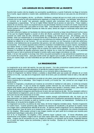 19
LOS ANGELES EN EL MOMENTO DE LA MUERTE
Durante toda nuestra vida los ángeles nos acompañan ayudándonos y cuando finalmente nos llega el momento
de la muerte, siguen estando a nuestro lado, asistiéndonos y dándonos fuerzas en ese paso de una dimensión a
otra.
La presencia de los ángeles y de los – ya difuntos – familiares y amigos del que va a morir, junto a su lecho en el
momento de la muerte ha sido abundantemente registrada a lo largo de la historia. Las llamadas “apariciones en
el momento de la muerte” han generado copioso material para numerosos libros escritos por diferentes
investigadores y especialistas. Tal vez el inglés William Barrett fue el pionero en este tema. Físico notable y
esposo de una doctora, reunió sus experiencias en una obra titulada Visiones en el lecho de muerte. Experiencias
psíquicas de los moribundos, que publicó en el año 1926. Unas décadas más tarde los parasicólogos de todo el
mundo pudieron reunir y clasificar docenas de miles de casos, dando así origen a numerosas obras sobre este
interesante asunto.
Joy Snell, enfermera inglesa con facultades de videncia presenció durante su larga vida profesional muchos casos
en los que los ángeles llegaban a ayudar al alma del difunto, guiándolo hacia los planos superiores. Nunca
comentó con nadie nada de esto, temiendo perder su trabajo y ser tomada por loca. Sin embargo, una vez
jubilada, vertió sus experiencias en el emocionante libro El Ministerio de los Angeles. En él, relata también el
caso de un ángel que solía adoptar el aspecto de una enfermera de mediana edad. En un principio pensó que en
realidad se trataba de un ser humano. En sus servicios nocturnos vio con frecuencia a esta otra enfermera,
entrando a las habitaciones de los pacientes más graves y tan sólo tocándolos, mientras dormían o se hallaban
inconscientes. A la mañana siguiente estos enfermos mostraban invariablemente una gran mejoría, manifestando
que habían tenido un sueño tranquilo y reparador y en algunos casos que habían tenido un sueño tranquilo y
reparador y en algunos casos que habían oído en sueños una cierta música celestial. Cuando Joy Snell decidió
averiguar la identidad de aquella enfermera capaz de mejorar de un modo tan extraordinario a sus pacientes
descubrió que en todo el personal del hospital no existía nadie cuyos rasgos coincidieran con ella.
Nadie, ni el ser más querido ni el amigo más íntimo nos podrá acompañar en esa extraordinaria experiencia que
es la muerte del cuerpo físico. ¡Qué gran suerte contar con alguien que sí puede! ¿Por qué no intimamos des ya
ahora con nuestro ángel, con ese maravilloso ser que está sólo esperando un gesto de acercamiento por nuestra
parte?
LA IMAGINACION
La imaginación es la visión del espíritu, los ojos del corazón. Con ella construimos nuestro porvenir y en ella
sembramos la semilla de nuestra esperanza, la semilla de nuestros logros futuros.
Esta semilla germinará si es cuidada debidamente, en su momento dará un abundante fruto.
Cultivar la imaginación es dedicar tiempo y cuidados a desarrollarla para que pueda ser utilizada de un modo
práctico en la vida. Las alas de la imaginación nacen de la tierra, pero se extienden hasta el cielo y más allá del
cielo.
Todo cuanto imaginemos y visualicemos ya existe en otro plano, pues el pensamiento imaginativo es una potente
fuerza creadora de la naturaleza. Dios imaginó el mundo y el mundo fue. Así, vivimos en una imagen de la
mente divina.
También lo imaginado y visualizado por nosotros se convertirá en realidad en este plano, si recibe las energías
necesarias para ello. Y aquí es donde los ángeles pueden intervenir de una manera decisiva. Pídeles que
rieguen esta semilla, que le aporten toda la energía necesaria para hacerla ir tomando cuerpo, para hacer que
descienda de esfera en esfera hasta llegar al mundo físico, que es donde ahora la necesitas.
Tal vez esta facultad la tengamos adormecida por el poco uso que hacemos de ella. Es muy necesario cultivar e
ir desarrollando la imaginación, pues es como una escalera cuyos peldaños inferiores están apoyados aquí en la
tierra pero los de arriba descansan en el cielo.
Una vez iniciado el proceso deberemos mantener nuestra energía suficientemente alta, de modo que las
preocupaciones y las dudas queden bloqueadas y los canales de la visualización permanezcan abiertos y limpios.
Debemos saber que el proceso ya está en marcha y que en su momento, se materializará. Confiemos en la
Naturaleza, en la ayuda de los ángeles, en Dios.
La imaginación es el arte y la práctica de crear ideas, de formar imágenes mentales claras. Nuestra imaginación
es nuestro futuro. Cuando queramos algo, debemos ser capaces de visualizarlo y de generar en nuestra mente
una imagen clara y perfectamente definida de tal cosa. Si usamos nuestra imaginación con fe, obtendremos todo
cuanto deseemos, pues de hecho ya lo poseemos en nuestra mente. La imaginación nos conecta directamente
con los ángeles. Ellos pueden proveer a esa imagen nuestra con gran parte de la energía que necesita para
densificarse hasta llegar a este plano de la realidad.
Con la fe, la imaginación, los ángeles y Dios, podemos lograr cualquier cosa. Si tienes dificultades para
experimentar a los ángeles, imagina todo lo que seas capaz sobre ellos, utiliza lo que ya sabes y lo que deseas
saber. Imagina que te encuentras con uno, imagina su aspecto y la impresión que te causa, imagínate flotando
con él sobre las nubes, sobre los continentes y sobre los mundos. Escribe en tu diario las sensaciones que
experimentes.
 