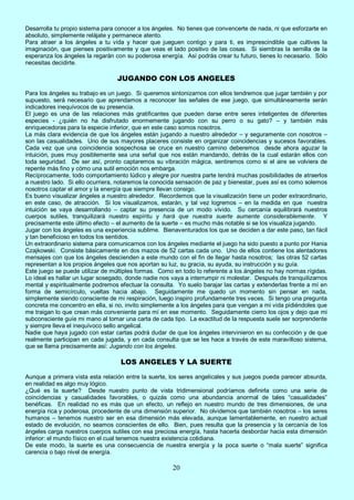 20
Desarrolla tu propio sistema para conocer a los ángeles. No tienes que convencerte de nada, ni que esforzarte en
absoluto, simplemente relájate y permanece atento.
Para atraer a los ángeles a tu vida y hacer que jueguen contigo y para ti, es imprescindible que cultives la
imaginación, que pienses positivamente y que veas el lado positivo de las cosas. Si siembras la semilla de la
esperanza los ángeles la regarán con su poderosa energía. Así podrás crear tu futuro, tienes lo necesario. Sólo
necesitas decidirte.
JUGANDO CON LOS ANGELES
Para los ángeles su trabajo es un juego. Si queremos sintonizarnos con ellos tendremos que jugar también y por
supuesto, será necesario que aprendamos a reconocer las señales de ese juego, que simultáneamente serán
indicadores inequívocos de su presencia.
El juego es una de las relaciones más gratificantes que pueden darse entre seres inteligentes de diferentes
especies - ¿quién no ha disfrutado enormemente jugando con su perro o su gato? – y también más
enriquecedoras para la especie inferior, que en este caso somos nosotros.
La más clara evidencia de que los ángeles están jugando a nuestro alrededor – y seguramente con nosotros –
son las casualidades. Uno de sus mayores placeres consiste en organizar coincidencias y sucesos favorables.
Cada vez que una coincidencia sospechosa se cruce en nuestro camino deberemos desde ahora aguzar la
intuición, pues muy posiblemente sea una señal que nos están mandando, detrás de la cual estarán ellos con
toda seguridad. De ser así, pronto captaremos su vibración mágica, sentiremos como si el aire se volviera de
repente más fino y cómo una sutil emoción nos embarga.
Recíprocamente, todo comportamiento lúdico y alegre por nuestra parte tendrá muchas posibilidades de atraerlos
a nuestro lado. Si ello ocurriera, notaremos la conocida sensación de paz y bienestar, pues así es como solemos
nosotros captar el amor y la energía que siempre llevan consigo.
Es bueno visualizar ángeles a nuestro alrededor. Recordemos que la visualización tiene un poder extraordinario,
en este caso, de atracción. Si los visualizamos, estarán, y tal vez logremos – en la medida en que nuestra
intuición se vaya desarrollando – captar su presencia de un modo vívido. Su cercanía equilibrará nuestros
cuerpos sutiles, tranquilizará nuestro espíritu y hará que nuestra suerte aumente considerablemente. Y
precisamente este último efecto – el aumento de la suerte – es mucho más notable si se los visualiza jugando.
Jugar con los ángeles es una experiencia sublime. Bienaventurados los que se deciden a dar este paso, tan fácil
y tan beneficioso en todos los sentidos.
Un extraordinario sistema para comunicarnos con los ángeles mediante el juego ha sido puesto a punto por Hania
Czajkowski. Consiste básicamente en dos mazos de 52 cartas cada uno. Uno de ellos contiene los alentadores
mensajes con que los ángeles descienden a este mundo con el fin de llegar hasta nosotros; las otras 52 cartas
representan a los propios ángeles que nos aportan su luz, su gracia, su ayuda, su instrucción y su guía.
Este juego se puede utilizar de múltiples formas. Como en todo lo referente a los ángeles no hay normas rígidas.
Lo ideal es hallar un lugar sosegado, donde nadie nos vaya a interrumpir ni molestar. Después de tranquilizarnos
mental y espiritualmente podremos efectuar la consulta. Yo suelo barajar las cartas y extenderlas frente a mí en
forma de semicírculo, vueltas hacia abajo. Seguidamente me quedo un momento sin pensar en nada,
simplemente siendo consciente de mi respiración, luego inspiro profundamente tres veces. Si tengo una pregunta
concreta me concentro en ella, si no, invito simplemente a los ángeles para que vengan a mi vida pidiéndoles que
me traigan lo que crean más conveniente para mí en ese momento. Seguidamente cierro los ojos y dejo que mi
subconsciente guíe mi mano al tomar una carta de cada tipo. La exactitud de la respuesta suele ser sorprendente
y siempre lleva el inequívoco sello angelical.
Nadie que haya jugado con estar cartas podrá dudar de que los ángeles intervinieron en su confección y de que
realmente participan en cada jugada, y en cada consulta que se les hace a través de este maravilloso sistema,
que se llama precisamente así: Jugando con los ángeles.
LOS ANGELES Y LA SUERTE
Aunque a primera vista esta relación entre la suerte, los seres angelicales y sus juegos pueda parecer absurda,
en realidad es algo muy lógico.
¿Qué es la suerte? Desde nuestro punto de vista tridimensional podríamos definirla como una serie de
coincidencias y casualidades favorables, o quizás como una abundancia anormal de tales “casualidades”
benéficas. En realidad no es más que un efecto, un reflejo en nuestro mundo de tres dimensiones, de una
energía rica y poderosa, procedente de una dimensión superior. No olvidemos que también nosotros – los seres
humanos – tenemos nuestro ser en esa dimensión más elevada, aunque lamentablemente, en nuestro actual
estado de evolución, no seamos conscientes de ello. Bien, pues resulta que la presencia y la cercanía de los
ángeles carga nuestros cuerpos sutiles con esa preciosa energía, hasta hacerla desbordar hacia esta dimensión
inferior: el mundo físico en el cual tenemos nuestra existencia cotidiana.
De este modo, la suerte es una consecuencia de nuestra energía y la poca suerte o “mala suerte” significa
carencia o bajo nivel de energía.
 