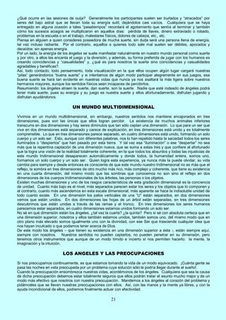 21
¿Qué ocurre en las sesiones de ouija? Generalmente los participantes suelen ser burlados y “atracados” por
seres del bajo astral que se llevan toda su energía sutil, dejándolos casi vacíos. Cualquiera que se haya
entregado en alguna ocasión a tales “pasatiempos” recordará el agotamiento que sentía al terminar y también
cómo los sucesos aciagos se multiplicaron en aquellos días: pérdida de llaves, dinero extraviado o robado,
problemas en la escuela o en el trabajo, malestares físicos, dolores de cabeza, etc., etc.
Piensa en alguien a quien consideres poseedora de mucha suerte, sin duda será una persona llena de energía,
tal vez incluso radiante. Por el contrario, aquellos a quienes todo sale mal suelen ser débiles, apocados y
decaídos: sin apenas energía.
Por un lado, la energía de los ángeles se suele manifestar naturalmente en nuestro mundo personal como suerte
y por otro, a ellos les encanta el juego y la diversión, y además, su forma preferida de jugar con los humanos es
creando coincidencias y “casualidades” y, ¿qué es para nosotros la suerte sino coincidencias y casualidades
agradables y benéficas?.
Así, todo contacto, todo pensamiento, toda visualización en la que ellos ocupen algún lugar cargará nuestras
“pilas” generándonos “buena suerte” y si intentamos de algún modo participar alegremente en sus juegos, esa
buena suerte se hará tan evidente en nuestras vidas que nunca ya nos asaltará la más ligera sobre nuestros
hermanos mayores, aunque los sentidos físicos sean incapaces de percibirlos.
Resumiendo: los ángeles atraen la suerte, dan suerte, son la suerte. Nadie que esté rodeado de ángeles podrá
tener mala suerte, pues su energía y su juego es nuestra suerte y ellos afortunadamente, disfrutan jugando y
disfrutan ayudándonos.
UN MUNDO MULTIDIMENSIONAL
Vivimos en un mundo multidimensional, sin embargo, nuestros sentidos nos mantiene encajonados en tres
dimensiones, pues son las únicas que ellos logran percibir. La existencia de muchos animales inferiores
transcurre en dos dimensiones y hay seres diminutos que tan sólo captan una dimensión. Lo que para un ser que
vive en dos dimensiones está separado y carece de explicación, en tres dimensiones está unido y es totalmente
comprensible. Lo que en tres dimensiones parece separado, en cuatro dimensiones está unido, formando un solo
cuerpo y un solo ser. Esto, aunque con diferentes palabras, nos lo han repetido hasta la saciedad todos los seres
iluminados o “despiertos” que han pasado por esta tierra. Y tal vez esa “iluminación” o ese “despertar” no sea
más que la repentina captación de una dimensión nueva, que se suma a estas tres y que confiere al afortunado
que la logra una visión de la realidad totalmente coherente, en la que todos los absurdos y todas las injusticias de
este mundo tridimensional desaparecen automáticamente y donde todos, la humanidad entera, somos uno,
formamos un solo cuerpo y un solo ser. Quien logra esta experiencia, ya nunca más la puede olvidar, su vida
cambia para siempre y desde entonces es consciente de que este mundo nuestro tridimensional no es más que el
reflejo, la sombra en tres dimensiones de otro mucho más rico, más complejo y coherente, que tiene su existencia
en una cuarta dimensión, del mismo modo que las sombras que conocemos no son sino el reflejo en dos
dimensiones de los cuerpos tridimensionales de los árboles, las personas o los objetos.
Existen muchas dimensiones y uno de los rasgos característicos de esta gradación dimensional es la conciencia
de unidad. Cuanto más bajo es el nivel, más separados parecen estar los seres y los objetos que lo componen y
al contrario, cuanto más ascendemos en esta escala dimensional, más aparente se hace la indisoluble unidad de
todo cuanto existe. En una dimensión los palos verticales de una “U” están separados, en dos dimensiones
vemos que están unidos. En dos dimensiones las hojas de un árbol están separadas, en tres dimensiones
descubrimos que están unidas a través de las ramas y el tronco. En tres dimensiones los seres humanos
parecemos estar separados, en cuatro dimensiones estamos unidos formando un solo ser.
No sé en qué dimensión están los ángeles, ¿tal vez la cuarta? ¿la quinta? Pero sí sé con absoluta certeza que en
una dimensión superior, nosotros y ellos también estamos unidos, también somos uno, del mismo modo que en
otro plano más elevado somos igualmente uno con la divinidad, con ese Ser que trasciende cualquier idea que
nos hayan inculcado o que podamos tener acerca de Dios.
De este modo los ángeles – que tienen su existencia en una dimensión superior a ésta -, están siempre aquí,
siempre con nosotros. Nuestros sentidos no pueden captarlos, no pueden penetrar en su dimensión, pero
tenemos otros instrumentos que aunque de un modo tímido e incierto sí nos permiten hacerlo: la mente, la
imaginación y la intuición.
LOS ANGELES Y LAS PREOCUPACIONES
Si nos preocupamos continuamente, es que estamos tomando la vida de un modo equivocado. ¡Cuánta gente se
pasa las noches en vela preocupada por un problema cuya solución sólo le podría llegar durante el sueño!.
Cuando la preocupación ensombrezca nuestras vidas, acordémonos de los ángeles. Cualquiera que sea la causa
de dicha preocupación debemos estar totalmente seguros que ellos podrán tratar el asunto mucho mejor y de un
modo más efectivo que nosotros con nuestra preocupación. Mandemos a los ángeles al corazón del problema y
pidámosles que se lleven nuestras preocupaciones con ellos. Así, con las manos y la mente ya libres, y con la
ayuda incondicional de ellos, podremos finalmente actuar con efectividad.
 