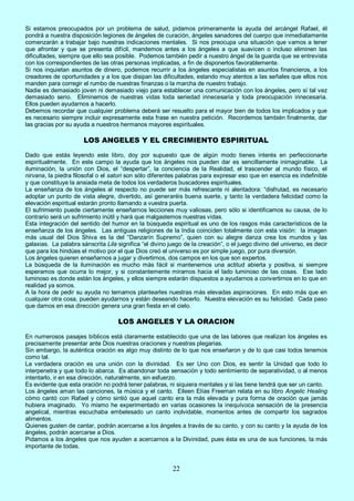 22
Si estamos preocupados por un problema de salud, pidamos primeramente la ayuda del arcángel Rafael, él
pondrá a nuestra disposición legiones de ángeles de curación, ángeles sanadores del cuerpo que inmediatamente
comenzarán a trabajar bajo nuestras indicaciones mentales. Si nos preocupa una situación que vamos a tener
que afrontar y que se presenta difícil, mandemos antes a los ángeles a que suavicen o incluso eliminen las
dificultades, siempre que ello sea posible. Podemos también pedir a nuestro ángel de la guarda que se entrevista
con los correspondientes de las otras personas implicadas, a fin de disponerlos favorablemente.
Si nos inquietan asuntos de dinero, podemos recurrir a los ángeles especialistas en asuntos financieros, a los
creadores de oportunidades y a los que disipan las dificultades, estando muy atentos a las señales que ellos nos
manden para corregir el rumbo de nuestras finanzas o la marcha de nuestro trabajo.
Nadie es demasiado joven ni demasiado viejo para establecer una comunicación con los ángeles, pero sí tal vez
demasiado serio. Eliminemos de nuestras vidas toda seriedad innecesaria y toda preocupación innecesaria.
Ellos pueden ayudarnos a hacerlo.
Debemos recordar que cualquier problema deberá ser resuelto para el mayor bien de todos los implicados y que
es necesario siempre incluir expresamente esta frase en nuestra petición. Recordemos también finalmente, dar
las gracias por su ayuda a nuestros hermanos mayores espirituales.
LOS ANGELES Y EL CRECIMIENTO ESPIRITUAL
Dado que estás leyendo este libro, doy por supuesto que de algún modo tienes interés en perfeccionarte
espiritualmente. En este campo la ayuda que los ángeles nos pueden dar es sencillamente inimaginable. La
iluminación, la unión con Dios, el “despertar”, la conciencia de la Realidad, el trascender al mundo físico, el
nirvana, la piedra filosofal o el satori son sólo diferentes palabras para expresar eso que en esencia es indefinible
y que constituye la ansiada meta de todos los verdaderos buscadores espirituales.
La enseñanza de los ángeles al respecto no puede ser más refrescante ni alentadora: “disfrutad, es necesario
adoptar un punto de vista alegre, divertido, así generaréis buena suerte, y tanto la verdadera felicidad como la
elevación espiritual estarán pronto llamando a vuestra puerta.
El sufrimiento puede ciertamente enseñarnos lecciones muy valiosas, pero sólo si identificamos su causa, de lo
contrario será un sufrimiento inútil y hará que malgastemos nuestras vidas.
Esta integración del sentido del humor en la búsqueda espiritual es uno de los rasgos más característicos de la
enseñanza de los ángeles. Las antiguas religiones de la India coinciden totalmente con esta visión: la imagen
más usual del Dios Shiva es la del “Danzarín Supremo”, quien con su alegre danza crea los mundos y las
galaxias. La palabra sánscrita Lila significa “el divino juego de la creación”, o el juego divino del universo, es decir
que para los hindúes el motivo por el que Dios creó el universo es por simple juego, por pura diversión.
Los ángeles quieren enseñarnos a jugar y divertirnos, dos campos en los que son expertos.
La búsqueda de la iluminación es mucho más fácil si mantenemos una actitud abierta y positiva, si siempre
esperamos que ocurra lo mejor, y si constantemente miramos hacia el lado luminoso de las cosas. Ese lado
luminoso es donde están los ángeles, y ellos siempre estarán dispuestos a ayudarnos a convertirnos en lo que en
realidad ya somos.
A la hora de pedir su ayuda no temamos plantearles nuestras más elevadas aspiraciones. En esto más que en
cualquier otra cosa, pueden ayudarnos y están deseando hacerlo. Nuestra elevación es su felicidad. Cada paso
que damos en esa dirección genera una gran fiesta en el cielo.
LOS ANGELES Y LA ORACION
En numerosos pasajes bíblicos está claramente establecido que una de las labores que realizan los ángeles es
precisamente presentar ante Dios nuestras oraciones y nuestras plegarias.
Sin embargo, la auténtica oración es algo muy distinto de lo que nos enseñaron y de lo que casi todos tenemos
como tal.
La verdadera oración es una unión con la divinidad. Es ser Uno con Dios, es sentir la Unidad que todo lo
interpenetra y que todo lo abarca. Es abandonar toda sensación y todo sentimiento de separatividad, o al menos
intentarlo, ir en esa dirección, naturalmente, sin esfuerzo.
Es evidente que esta oración no podrá tener palabras, ni siquiera mentales y si las tiene tendrá que ser un canto.
Los ángeles aman las canciones, la música y el canto. Eileen Elías Freeman relata en su libro Angelic Healing
cómo cantó con Rafael y cómo sintió que aquel canto era la más elevada y pura forma de oración que jamás
hubiera imaginado. Yo mismo he experimentado en varias ocasiones la inequívoca sensación de la presencia
angelical, mientras escuchaba embelesado un canto inolvidable, momentos antes de compartir los sagrados
alimentos.
Quienes gusten de cantar, podrán acercarse a los ángeles a través de su canto, y con su canto y la ayuda de los
ángeles, podrán acercarse a Dios.
Pidamos a los ángeles que nos ayuden a acercarnos a la Divinidad, pues ésta es una de sus funciones, la más
importante de todas.
 