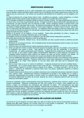 23
MEDITACION ANGELICA
La práctica de la meditación es de un valor incalculable, para cuantos deseen avanzar por el sendero espiritual,
pues al aquietar nuestra naturaleza inferior permite que se manifiesten los niveles superiores de nuestro ser, los
mismos que nos comunican y nos unifican con los planos más elevados de la existencia, con los ángeles y con
Dios.
Lo mejor es disponer de un lugar donde nadie ni nada – el teléfono por ejemplo – pueda molestarnos, un rincón
sagrado donde nuestro espíritu pueda recogerse en paz, aislado en lo posible del mundo exterior.
En la verdadera meditación la actividad mental se reduce a niveles mínimos. Se trata simplemente de Sentarse
sin hacer nada, como dicen los practicantes del Zen. Es dejar la mente en blanco observando calmadamente sus
movimientos, con plena atención, pero sin intervenir en ellos. Ideas e imágenes vendrán a nuestra mente y del
mismo modo se irán para dejar paso a otras. No debemos preocuparnos por ellas, la mente es como un espejo.
Su trabajo es reflejar imágenes, pero nosotros no somos esas imágenes. Tampoco somos la mente. Ella es tan
sólo un instrumento del cual debemos servirnos. La meditación limpia ese espejo y afina ese instrumento, para
que a través de él podamos alcanzar lo más elevado, podamos llegar a ser conscientes de nuestro Ser real, de la
unidad de todas las cosas, de Dios.
Meditar no es pensar, no es imaginar y no es visualizar. Todas estas actividades son útiles y cumplen una
función insustituible en el sendero espiritual, pero no son meditar.
Los ángeles conocen la importancia de la meditación y por ello están siempre dispuestos a ayudarnos.
Estos siete pasos pueden ser utilizados a modo de sencilla guía:
1. Acondicionar el ambiente. Reducir la luz, tal vez encender una vela o quizás incienso si sentimos que ello
puede ayudar.
2. Sentarnos en una postura cómoda. Con la espalda erecta, los pies descansando sobre el suelo y las manos
posadas sobre los muslos.
3. Cerrar los ojos y ser conscientes de nuestra respiración durante unos instantes.
4. Hacer una petición mental a nuestros hermanos mayores los ángeles, para que nos protejan y nos ayuden en
la meditación que vamos a iniciar. Esta petición no tiene por qué ser verbalizada, ni tan siquiera
mentalmente. Un rápido pensamiento será suficiente. Seguidamente los podemos ya visualizar formando
con sus alas un arco sobre nuestra cabeza, envolviéndonos totalmente a cierta distancia y formando una
verdadera cadena protectora sobre nosotros, por delante, por atrás, por ambos costados y por debajo. Al
mismo tiempo los visualizamos invocando a la Luz para que desde lo alto descienda hasta nosotros.
5. Una vez establecida esta ayuda y protección angélica nos olvidamos de ella y nos centramos unos instantes
de nuevo en nuestra respiración. Podemos contar siete o nueve ciclos respiratorios completos. No hay que
intentar respirar de ningún modo especial, no hay que hacer nada, sólo dejar que la respiración fluya
naturalmente.
6. Ese no hacer nada es ya en sí mismo la meditación. A algunas personas les da buen resultado fijarse –
mentalmente – en un punto situado sobre la nariz, entre los ojos – el llamado tercero ojo o chakra frontal.
Otros prefieren hacerlo en el punto sobre la cúspide de la cabeza – el chakra coronario o loto de los mil
pétalos -, realmente es indiferente y podemos hacer como nos plazca; igualmente, podemos no fijarnos
absolutamente en nada.
7. Cuando sintamos que el tiempo se ha cumplido volveremos a ser conscientes del proceso respiratorio durante
unos cuantos ciclos. Seguidamente daremos mentalmente las gracias a los ángeles por su ayuda y
protección asegurándoles que pueden a cambio contar con nosotros para lo que deseen. Seguidamente
moveremos ligeramente los dedos de los pies, después las manos y después podremos abrir ya los ojos
dando por terminada la sesión.
Durante la meditación pueden ocasionalmente producirse fenómenos, podemos tener visiones o pueden ocurrir
sucesos inexplicables. Debemos considerarlos tan sólo como postes en el camino, como señales que nos
animen a seguir, sin conferirles una importancia que realmente no tienen. Por extraordinarios que tales
fenómenos puedan parecer debemos seguir adelante. Nuestra meta es la Realidad, no sus reflejos, por brillantes
que éstos nos puedan parecer. Pidamos a los ángeles para que nos ayuden a no desviarnos del camino.
Los ángeles conocen la importancia de la meditación y estarán siempre prestos a ayudarnos en ella. Es más,
aquellos que nos han ayudado y protegido la primera vez desearán ansiosos hacerlo de nuevo, de modo que
entre nosotros y ellos se establecerá una relación muy fuerte, formaremos una especie de sociedad, de equipo.
Es la “Fraternidad de los Angeles y de los Hombres”.
LA IMPORTANCIA DE LLEVAR UN DIARIO
Las formas en que los ángeles nos hacen saber que están en la labor que les hemos encomendado (aunque en
realidad para ellos estén jugando) son muchas veces de lo más extraño e imaginativo. Así, es sumamente
importante permanecer atentos para que no se nos escapen sus señales.
 
