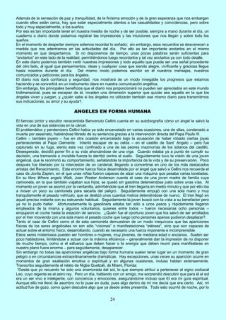 24
Además de la sensación de paz y tranquilidad, de la finísima emoción y de la gran esperanza que nos embargan
cuando ellos están cerca, hay que estar especialmente atentos a las casualidades y coincidencias, pero sobre
todo y muy especialmente, a los sueños.
Por eso es tan importante tener en nuestra mesilla de noche y de ser posible, siempre a mano durante el día, un
cuaderno o diario donde podamos registrar las impresiones y las intuiciones que nos llegan y sobre todo los
sueños.
En el momento de despertar siempre solemos recordar lo soñado; sin embargo, esos recuerdos se desvanecen a
medida que nos adentramos en las actividades del día. Por ello es tan importante anotarlos en el mismo
momento en que despertamos. Si no disponemos de tiempo, unas pocas palabras serán suficientes para
“anclarlos” en este lado de la realidad, permitiéndonos luego recordarlos y tal vez anotarlos ya con todo detalle.
En este diario podemos también vertir nuestras impresiones y todo aquello que pueda ser una señal procedente
del otro lado, al igual que pensamientos, ideas y cualquier cosa que siendo alegre, vivificante y graciosa llegue
hasta nosotros durante el día. Del mismo modo podemos escribir en él nuestros mensajes, nuestros
comunicados y peticiones para los ángeles.
El diario nos dará confianza y seguridad, nos mostrará de un modo innegable los progresos que estamos
haciendo y se convertirá en un instrumento clave en nuestra comunicación angélica.
Sin embargo, los principales beneficios que el diario nos proporcionará no pueden ser apreciados en este mundo
tridimensional, pues se escapan de él, invaden una dimensión superior que quizás sea aquella en la que los
ángeles viven y juegan, y ¿quién sabe si los ángeles no utilizarán también ese mismo diario para transmitirnos
sus indicaciones, su amor y su ayuda?.
ANGELES EN FORMA HUMANA
El famoso pintor y escultor renacentista Benvenuto Cellini cuenta en su autobiografía cómo un ángel le salvó la
vida en una de sus estancias en la cárcel.
El problemático y pendenciero Cellini había ya sido encarcelado en varias ocasiones, una de ellas, condenado a
muerte por asesinato, habiéndose librado de su sentencia gracias a la intervención directa del Papa Paulo III.
Cellini – también joyero – fue en otra ocasión encarcelado bajo la acusación de haber robado ciertas joyas
pertenecientes al Papa Clemente. Intentó escapar de su celda – en el castillo de Sant’ Angelo – pero fue
capturado en su fuga, siento esta vez confinado a una de las peores mazmorras de los sótanos del castillo.
Desesperado, decidió poner fin a su vida ahorcándose de una viga. Cuando estaba ya a punto de cumplir su
decisión, una tremenda e invisible fuerza lo derribó contra el suelo. Seguidamente tuvo la visión de una joven
angelical, que le recriminó su comportamiento, señalándole la importancia de la vida y de su preservación. Poco
después fue liberado por la intercesión de un cardenal, llegando a convertirse en uno de los más destacados
artistas del Renacimiento. Esta enorme fuerza física desarrollada por el ángel que salvó a Cellini nos recuerda el
caso de Jovita Zapien, en el que unas niñas fueron capaces de alzar una máquina que pesaba varias toneladas.
En su libro Where angels Walk, Joan Wester Anderson cuenta el caso de una joven madre de familia cuya
camioneta, en la que también viajaban sus hijos, se quedó sin gasolina deteniéndose justo sobre unas vías. Al
momento un joven se asomó por la ventanilla, advirtiéndole que el tren llegaría en medio minuto y que por ello iba
a mover un poco su camioneta para sacarla del peligro. Seguidamente empujó con una sola mano y muy
tranquilamente el pesado vehículo, que se deslizó unos cuantos metros deteniéndose de nuevo. El tren llegó en
aquel preciso instante con su estruendo habitual. Seguidamente la joven buscó con la vista a su benefactor pero
ya no lo pudo hallar. Afortunadamente la gasolinera estaba tan sólo a unos pasos y rápidamente llegaron
empleados de la misma y algunos voluntarios, quienes entre todos – fueron necesarias ocho personas –
empujaron el coche hasta la estación de servicio. ¿Quién fue el oportuno joven que los salvó de ser arrollados
por el tren moviendo con una sola mano el pesado coche que luego ocho personas apenas pudieron desplazar?.
Tanto el caso de Cellini como el de esta camioneta demuestran de un modo inequívoco que las apariciones
físicas de los seres angelicales no son sólo “visiones” o manifestaciones “etéreas”, sino que son capaces de
actuar sobre el entorno físico, desarrollando, cuando es necesario una fuerza imponente e incomprensible.
Estos seres misteriosos pueden ser hombres o mujeres, muy jóvenes, de mediana edad o ancianos. Suelen ser
poco habladores, limitándose a actuar con la máxima eficiencia – generalmente dan la impresión de no disponer
de mucho tiempo, como si el esfuerzo que deben hacer o la energía que deben reunir para manifestarse en
nuestro plano fuera enorme – para seguidamente, desaparecer.
Sin embargo no todas las apariciones angélicas bajo forma humana suelen tener lugar en un momento de gran
peligro o en circunstancias extraordinariamente dramáticas. Hay excepciones, unas veces su aparición ocurre en
momentos de gran exaltación emotiva o espiritual y en algunas ocasiones, incluso hablan extensamente.
Transcribo seguidamente el relato de Nigbe Quetzali, de Miami, Florida:
“Desde que yo recuerdo he sido una enamorada del sol, lo que siempre atribuí a pertenecer al signo zodiacal
Leo, cuyo regente es el astro rey. Pero un día, hablando con un amigo, me sorprendió descubrir que para él el sol
era un ser vivo e inteligente, con conciencia y emociones, asegurándome incluso que El era mi guía espiritual.
Aunque ello me llenó de asombro no lo puse en duda, pues algo dentro de mí me decía que era cierto. Así, mi
actitud fue de gozo, como quien descubre algo que ya desde antes presentía. Todo esto ocurrió de noche, por lo
 