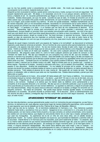 25
que no me fue posible correr a encontrarme con la estrella solar. De modo que después de una larga
conversación me fui a dormir, bastante tarde por cierto.
Desperté ya bien avanzada la mañana, quizás serían como las once y media, aunque no lo sé con seguridad. Me
preparé rápidamente para salir. Mi deseo, o mi necesidad, era la de ir a un parque cercano, sentarme en un
banco y hablarle al sol. Sí, recuerdo perfectamente que llegué a mi banco a las doce en punto, exactamente al
mediodía. Estaba desocupado, así que me senté. Levanté los ojos al cielo, mi mirada se encontró con el sol
(debo aclarar aquí que desde niña puedo mirarlo directamente, sin que me lastime el resplandor, lo cual aconsejo
que no lo hagan, pues puede resultar muy dañino). Al verlo me quedé extasiada. Hablaba mentalmente con él.
No recibía respuesta, pero yo me encontraba arrobada, recordando mi conversación de la noche anterior y llena
de gozo porque por primera vez veía al Sol como un ser inteligente y con conciencia. Me hallaba tan absorta que
no sentí llegar – ni sentarse a mi lado – a un hombre que me sacó de mis cavilaciones al decirme: “El te
escucha”. Sorprendida, bajé la mirada para encontrarme con un rostro apacible y armonioso, pero nada
extraordinario, aunque desde un principio hubo una extraña comunicación entre nosotros; me miró a los ojos y
sentí que veía dentro de mí, sentí que entre aquel desconocido y yo había un lazo muy estrecho. Con ese mismo
rostro extrañamente sereno, dirigió su mirada al Sol. No hubo sonrisas, ni asombro de broma. Había en todo
aquello un dejo de ceremonia que me inspiraba un profundo respeto. A mi vez alcé el rostro hacia el Sol,
respondiéndole después con una voz que no se parecía a la mía, pues sonó mucho más profunda y segura: “lo
sé”.
Después de aquel mágico momento sentí una especie de “regreso a la normalidad”, se desvaneció el ambiente
especial y pude observar entonces al extraño. Era un hombre de unos cuarenta años aproximadamente, sin nada
de peculiar y de aspecto más bien común. Su tez era morena clara, llevaba el pelo corto, negro con algunas
canas. Vestía un pantalón de color beige que se veía ya usado, una camisa blanca y una chaqueta de color café.
Que yo recuerde no había en él nada que resaltara. Se veía como cualquier persona de clase media baja.
Conversamos. Me preguntó cosas sobre mí, como lo haría cualquier persona que acaba de conocer a otra.
También me habló de él. Me dijo que trabajaba en una compañía muy cerca de allí, que era vendedor. Me
pareció un hombre muy simpático y ahora sí, sonreía. Sacó del bolsillo una cartera negra y de ella una tarjeta con
sus datos. Me la tendió diciendo que le llamara cuando quisiera, que sería muy agradable verme otra vez pues le
había caído muy bien. Contesté que él a mí también y que cuando pudiera lo llamaría. Nos despedimos. Lo vi
darse la vuelta y caminar por la vereda rumbo a la calle. Bajé la mirada para ver su nombre que – impreso en
letras negras – figuraba en la tarjeta. Levanté la vista para verlo irse y, ¡ya no estaba! ¡Era imposible!. No habían
pasado ni tres segundos. Analicé las posibilidades. Yo me hallaba al principio de la vereda. El lugar más
cercano de donde uno pudiera ocultarse estaba al menos a quince metros de distancia, no había arbustos altos ni
árboles cercanos. Todo estaba al alcance de mi vista, menos él. Me quedé allí, en medio de todo. No había
gente a mi alrededor, sólo un silencio que cada vez me inquietaba más. Estaba desconcertada y pensé que todo
había sido un sueño.
De pronto sentí la tarjeta en mi mano. ¡Era verdad! ¡El había estado allí! Corrí hacia un teléfono. Con emociones
encontradas marqué su número ¡Qué tonta soy! – me decía - ¿qué diré? En eso oí una voz al otro lado, era una
voz de mujer. Pregunté por él. La señora que contestó me dijo que dicha persona no vivía allí. Comprobé el
número y era correcto. Expliqué a la señora que me habían dado su teléfono como perteneciente a una
compañía, le di la supuesta dirección y no coincidía. Me dijo que era un domicilio particular y que no podía haber
error pues llevaba ya muchos años con ese número telefónico. Le agradecí su atención y colgué el auricular cada
vez más desconcertada. Dirigí mis pasos hacia la dirección indicada en la tarjeta y al llegar me encontré con un
pequeño comercio. No había tal compañía. Me quedé largo tiempo mirando aquella tarjeta, no encontraba
explicación a lo sucedido. De pronto recordé su primera frase: “El te escucha”. Sentí un estremecimiento que
me recorrió de pies a cabeza y enseguida algo me hizo comprender que era inútil seguir buscando. Al menos
aquí, en este mundo”.
APARICIONES “ETEREAS” DE ANGELES
Son las más abundantes y aunque generalmente suelen ocurrir en momentos de gran emergencia, ya sea física o
anímica, no siempre es así, pues algunas veces tienen lugar de manera totalmente espontánea, como sucedió en
el caso siguiente, que nos es relatado por la Sra. Patricia de la Vega, de Mazatlán, (México):
“Eran casi las dos de la mañana. En el dormitorio estábamos mi hermana y yo. Nos habíamos quedado
hablando hasta tarde y acordamos irnos ya a dormir. Apagamos la luz y entonces lo vi, a los pies de la cama.
Estaba parado, con las manos unidas frente al pecho y los ojos cerrados, en actitud concentrada, como rezando.
Iba vestido con una túnica blanca, que dejaba ver otra prenda interior de un color rojo o rosado, semejante a las
que usan los monaguillos. Su apariencia era la de un niño de unos doce años, con el cabello dorado y
ligeramente “rizado”. Su “cuerpo” parecía despedir una suave luz, que iluminaba la habitación y permitía verlo en
la oscuridad. Intenté llamar a mi hermana pero fue imposible, pues perdí totalmente el habla – no obstante, algo
en su interior debió avisarla de que hechos extraordinarios estaban teniendo lugar allí, pues se cubrió la cabeza
totalmente con las sábanas presa del pánico. Sin embargo en ningún momento sentí yo el más ligero temor, ni
miedo, ni ninguna sensación desagradable. Me incliné hacia delante para verlo mejor y tras un instante – no
puedo precisar el tiempo, pero alcancé a fijar perfectamente mi vista y mi atención en él – desapareció. Después
de acostarme sentí una poderosa energía que penetraba en mi cuerpo a través de las plantas de los pies y me
 