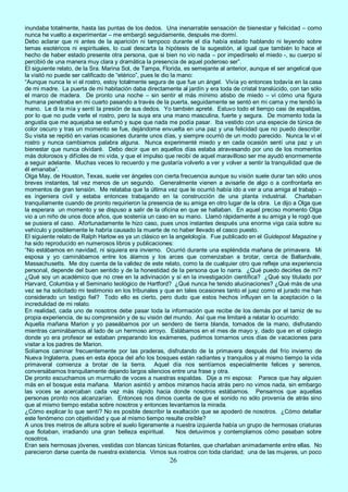 26
inundaba totalmente, hasta las puntas de los dedos. Una inenarrable sensación de bienestar y felicidad – como
nunca he vuelto a experimentar – me embargó seguidamente, después me dormí.
Debo aclarar que ni antes de la aparición ni tampoco durante el día había estado hablando ni leyendo sobre
temas esotéricos ni espirituales, lo cual descarta la hipótesis de la sugestión, al igual que también lo hace el
hecho de haber estado presente otra persona, que si bien no vio nada – por impedírselo el miedo -, su cuerpo sí
percibió de una manera muy clara y dramática la presencia de aquel poderoso ser”.
El siguiente relato, de la Sra. Marina Sol, de Tampa, Florida, es semejante al anterior, aunque el ser angelical que
la visitó no puede ser calificado de “etérico”, pues le dio la mano:
“Aunque nunca le vi el rostro, estoy totalmente segura de que fue un ángel. Vivía yo entonces todavía en la casa
de mi madre. La puerta de mi habitación daba directamente al jardín y era toda de cristal translúcido, con tan sólo
el marco de madera. De pronto una noche – sin sentir el más mínimo atisbo de miedo – vi cómo una figura
humana penetraba en mi cuarto pasando a través de la puerta, seguidamente se sentó en mi cama y me tendió la
mano. Le di la mía y sentí la presión de sus dedos. Yo también apreté. Estuvo todo el tiempo casi de espaldas,
por lo que no pude verle el rostro, pero la suya era una mano masculina, fuerte y segura. De momento toda la
angustia que me aquejaba se esfumó y supe que nada me podía pasar. Iba vestido con una especie de túnica de
color oscuro y tras un momento se fue, dejándome envuelta en una paz y una felicidad que no puedo describir.
Su visita se repitió en varias ocasiones durante unos días, y siempre ocurrió de un modo parecido. Nunca le vi el
rostro y nunca cambiamos palabra alguna. Nunca experimenté miedo y en cada ocasión sentí una paz y un
bienestar que nunca olvidaré. Debo decir que en aquellos días estaba atravesando por uno de los momentos
más dolorosos y difíciles de mi vida, y que el impulso que recibí de aquel maravilloso ser me ayudó enormemente
a seguir adelante. Muchas veces lo recuerdo y me gustaría volverlo a ver y volver a sentir la tranquilidad que de
él emanaba”.
Olga May, de Houston, Texas, suele ver ángeles con cierta frecuencia aunque su visión suele durar tan sólo unos
breves instantes, tal vez menos de un segundo. Generalmente vienen a avisarle de algo o a confrontarla en
momentos de gran tensión. Me relataba que la última vez que le ocurrió había ido a ver a una amiga al trabajo –
es ingeniera civil y estaba entonces trabajando en la construcción de una planta industrial. Charlaban
tranquilamente cuando de pronto requirieron la presencia de su amiga en otro lugar de la obra. Le dijo a Olga que
la esperara un momento y se dispuso a salir de la oficina en que se hallaban. En aquel preciso momento Olga
vio a un niño de unos doce años, que sostenía un caso en su mano. Llamó rápidamente a su amiga y le rogó que
se pusiera el caso. Afortunadamente le hizo caso, pues unos instantes después una enorme viga caía sobre su
vehículo y posiblemente le habría causado la muerte de no haber llevado el casco puesto.
El siguiente relato de Ralph Harlow es ya un clásico en la angelología. Fue publicado en el Guidepost Magazine y
ha sido reproducido en numerosos libros y publicaciones:
“No estábamos en navidad, ni siquiera era invierno. Ocurrió durante una espléndida mañana de primavera. Mi
esposa y yo caminábamos entre los álamos y los arces que comenzaban a brotar, cerca de Ballardvale,
Massachusetts. Me doy cuenta de la validez de este relato, como la de cualquier otro que refleje una experiencia
personal, depende del buen sentido y de la honestidad de la persona que lo narra. ¿Qué puedo decirles de mí?
¿Qué soy un académico que no cree en la adivinación y sí en la investigación científica? ¿Qué soy titulado por
Harvard, Columbia y el Seminario teológico de Hartford? ¿Qué nunca he tenido alucinaciones? ¿Qué más de una
vez se ha solicitado mi testimonio en los tribunales y que en tales ocasiones tanto el juez como el jurado me han
considerado un testigo fiel? Todo ello es cierto, pero dudo que estos hechos influyan en la aceptación o la
incredulidad de mi relato.
En realidad, cada uno de nosotros debe pasar toda la información que recibe de los demás por el tamiz de su
propia experiencia, de su comprensión y de su visión del mundo. Así que me limitaré a relatar lo ocurrido:
Aquella mañana Marion y yo paseábamos por un sendero de tierra blanda, tomados de la mano, disfrutando
mientras caminábamos al lado de un hermoso arroyo. Estábamos en el mes de mayo y, dado que en el colegio
donde yo era profesor se estaban preparando los exámenes, pudimos tomarnos unos días de vacaciones para
visitar a los padres de Marion.
Solíamos caminar frecuentemente por las praderas, disfrutando de la primavera después del frío invierno de
Nueva Inglaterra, pues en esta época del año los bosques están radiantes y tranquilos y al mismo tiempo la vida
primaveral comienza a brotar de la tierra. Aquel día nos sentíamos especialmente felices y serenos,
conversábamos tranquilamente dejando largos silencios entre una frase y otra.
De pronto escuchamos un murmullo de voces a nuestras espaldas. Dije a mi esposa: Parece que hay alguien
más en el bosque esta mañana. Marion asintió y ambos miramos hacia atrás pero no vimos nada, sin embargo
las voces se acercaban cada vez más rápido hacia donde nosotros estábamos. Pensamos que aquellas
personas pronto nos alcanzarían. Entonces nos dimos cuenta de que el sonido no sólo provenía de atrás sino
que al mismo tiempo estaba sobre nosotros y entonces levantamos la mirada.
¿Cómo explicar lo que sentí? No es posible describir la exaltación que se apoderó de nosotros. ¿Cómo detallar
este fenómeno con objetividad y que al mismo tiempo resulte creíble?
A unos tres metros de altura sobre el suelo ligeramente a nuestra izquierda había un grupo de hermosas criaturas
que flotaban, irradiando una gran belleza espiritual. Nos detuvimos y contemplamos cómo pasaban sobre
nosotros.
Eran seis hermosas jóvenes, vestidas con blancas túnicas flotantes, que charlaban animadamente entre ellas. No
parecieron darse cuenta de nuestra existencia. Vimos sus rostros con toda claridad; una de las mujeres, un poco
 