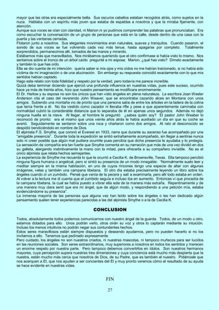 27
mayor que las otras era especialmente bella. Sus oscuros cabellos estaban recogidos atrás, como sujetos en la
nuca. Hablaba con un espíritu más joven que estaba de espaldas a nosotros y que la miraba fijamente, con
atención.
Aunque sus voces se oían con claridad, ni Marion ni yo pudimos comprender las palabras que pronunciaban. Era
como escuchar la conversación de un grupo de personas que está en la calle, desde dentro de una casa con la
puerta y las ventanas cerradas.
Flotaron junto a nosotros. Sus elegantes movimientos eran naturales, suaves y tranquilos. Cuando pasaron, el
sonido de sus voces se fue volviendo cada vez más tenue, hasta apagarse por completo. Totalmente
sorprendidos, permanecimos allí, tomados de las manos y mirando.
Estábamos más que maravillados. Nos mirábamos queriendo que el otro confirmase si había visto lo mismo. Nos
sentamos sobre el tronco de un árbol caído pregunté a mi esposa: Marion, ¿qué has visto? Dímelo exactamente
y también lo que has oído.
Ella se dio cuenta de mi intención: quería saber si mis ojos y mis oídos no me habían traicionado, si no había sido
víctima de mi imaginación o de una alucinación. Sin embargo su respuesta coincidió exactamente con lo que mis
sentidos habían captado.
Hago este relato con toda fidelidad y respeto por la verdad, pero todavía me parece increíble.
Quizá deba terminar diciendo que ejerció una profunda influencia en nuestras vidas, pues este suceso, ocurrido
hace ya más de treinta años, hizo que nuestro pensamiento se modificara enormemente.
El Dr. Harlow y su esposa no son los únicos que han visto ángeles en plena naturaleza. La escritora Joan Wester
Anderson cita el caso del reverendo John Weaver, que se encontraba cazando alces en Montana con unos
amigos. Subiendo una montaña vio de pronto que una persona salía de entre los árboles en la ladera de la colina
que tenía frente a él. No iba vestido como cazador ni llevaba rifle y pese a que aparentemente caminaba con
normalidad cubrió la considerable distancia que lo separaba de él en apenas unos segundos. Además no dejó
ninguna huella en la nieve. Al llegar, el hombre le preguntó: ¿sabes quién soy? El pastor John Weaber lo
reconoció de pronto: era el mismo que unos veinte años atrás le había auxiliado un día en que su coche se
averió. Seguidamente se sentaron sobre una roca y charlaron como dos amigos. Al rato el desconocido se
despidió bendiciéndolo en nombre de Dios.
El alpinista F.S. Smythe, que coronó el Everest en 1933, narra que durante su ascenso fue acompañado por una
“amigable presencia”. Durante toda la expedición se sintió extrañamente acompañado, sin llegar a sentirse nunca
solo ni creer posible que algún mal pudiera ocurrirle pues percibía que dicha presencia le ayudaba y lo protegía.
La sensación de compañía era tan fuerte que Smythe comenta en su narración que más de una vez dividió en dos
su galleta, alargando instintivamente la mano con la mitad, para ofrecerla a su compañero invisible. No es el
único alpinista que relata hechos semejantes.
La experiencia de Smythe me recuerda lo que le ocurrió a Cecilia K. de Brownsville, Texas. Ella tampoco percibió
ninguna figura humana o angelical, pero sí sintió su presencia de un modo innegable: “Normalmente suelo leer y
meditar siempre en la misma habitación, en uno de cuyos rincones tengo una especie de altar con algunas
imágenes, velas y también una campana tibetana. El otro día estaba precisamente leyendo un libro sobre los
ángeles cuando oí un zumbido. Pensé que venía de la pecera y salí a examinarla, pero allí todo estaba en orden.
Al volver a la lectura me di cuenta que el zumbido seguía e incluso iba en aumento. Entonces vi que procedía de
la campana tibetana, la cual se había puesto a vibrar ella sola de la manera más extraña. Repentinamente y de
una manera muy clara sentí que era mi ángel, que de algún modo, y respondiendo a una petición mía, estaba
evidenciándome su presencia”.
La inmensa mayoría de las personas que alguna vez han leído sobre los ángeles o les han dedicado algún
pensamiento suelen tener experiencias parecidas a las del alpinista Smythe o a la de Cecilia K.
CONCLUSION
Todos, absolutamente todos podemos comunicarnos con nuestro ángel de la guarda. Todos, de un modo u otro,
estamos dotados para ello. Unos podrán verlo, otros oirán su voz y otros lo captarán mediante su intuición.
Incluso los menos intuitivos no podrán negar sus contundentes hechos.
Estos seres maravillosos están siempre dispuestos y deseando ayudarnos, pero no pueden hacerlo si no los
invitamos a ello. Tenemos que pedírselo expresamente.
Pero cuidado, los ángeles no son nuestros criados, ni nuestras mascotas, ni tampoco muñecos para ser lucidos
en las reuniones sociales. Son seres extraordinarios, muy superiores a nosotros en todos los sentidos y merecen
un enorme respeto por nuestra parte. Pero tampoco debemos convertirlos en ídolos. Son nuestros hermanos
mayores, cuya percepción supera nuestras tres dimensiones y cuya conciencia está mucho más despierta que la
nuestra, están mucho más cerca que nosotros de Dios, de su Padre, que es también el nuestro. Pidámosle que
nos acerquen a El, que nos ayuden a ser concientes del El y muy pronto veremos cómo el resultado de su ayuda
se hace evidente en nuestras vidas.
FIN
 
