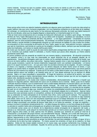 3
mismo instante. Aunque tus ojos no puedan verlos, aunque tu tacto no sienta su piel ni tu olfato su perfume,
aunque tus oídos no escuchen sus pasos. Algunos de ellos pueden ayudarte a mejorar tu situación y les
encantaría hacerlo.
Solamente tienes que pedírselo.
San Antonio, Texas
Octubre de 1994
INTRODUCCION
Hace quince años inicié una relación bastante estrecha con algunos seres que desde mi punto de vista actual no
puedo calificar más que como humanos angelicales, con muy estrechos contactos en el otro lado de la realidad.
Sin embargo, mi conciencia de este hecho no fue entonces demasiado profunda, de modo que debió transcurrir
más de una década, antes que los ángeles llegaran a desempeñar un importante papel en mi vida.
Todo se inició como consecuencia de un encargo de traducción efectuado por un editor y gran amigo. Se trataba
del libro de Terry Taylor Mensajeros de la Luz, que yo debía vertir al español. Cauteloso por naturaleza, no di en
un principio mucho crédito al contenido del libro, me parecía - y me sigue pareciendo – encantador en muchos
aspectos, pero en otros excesivamente fantasioso. Sin embargo, el contacto forzado que con él mantuve durante
cierto tiempo y quizás también la desesperada situación en que entonces se hallaba mi vida a todos los niveles,
me empujaron un día a comprobar la afirmación de Terry Taylor, según la cual, “toda petición humana, cualquiera
que sea su importancia, será tenida en cuenta por los ángeles y llevada a efecto, siempre que sea favorable para
todos los implicados, o al menos no resulte dañina para nadie”.
De modo que me decidí a pedir la ayuda de esos seres espirituales protagonistas del libro de Terry, sin imaginar
ni un momento que pudiese recibir lo solicitado, y mucho menos que pocos años después, yo mismo estaría
escribiendo sobre ellos.
El primer problema que les presenté se resolvió de una manera rápida y sorprendente. Mi situación económica
era bastante crítica y lo que más me preocupaba en aquel entonces era el ya atrasado alquiler de mi
apartamento. Usualmente entregaba cada mes un sobre con la cantidad acordada a la madre de la dueña, que
vivía en el mismo edificio, dos pisos más arriba. Apenas habían pasado cinco o seis días desde mi petición de
cierta ayuda monetaria, cuando de manera totalmente inesperada recibí una cantidad considerable – al menos
para mí en aquel momento lo era -, sin que para nada me acordara entonces de los ángeles. Al subir a entregar
el dinero a la viejecita y mientras esperaba que me abriera después de haber hecho sonar el timbre, vi que
pegado a su puerta había un angelito de cerámica, cuya presencia jamás noté anteriormente y que ahora parecía
mirarme de una manera muy especial. Cuando por fin me abrió y pude darle el sobre con el dinero para su hija, la
anciana señora estuvo tan amable y se interesó tanto por mí, que desde entonces fue ya siempre mi aliada
secreta. Bajé a mi casa maravillado y sorprendido. El ángel de cerámica y la actitud de la señora, con quien
hasta entonces apenas si había intercambiado breves saludos, me hicieron pensar que tal vez los ángeles me
habían oído, decidiendo ayudarme de algún modo.
Aunque mi escepticismo y mis dudas eran todavía considerables, afortunadamente no llegaron a impedir que
realizara mi segunda petición, relacionada de nuevo con el problema de la vivienda. Sabía, pues me lo habían
notificado diversos médicos, que la contaminación de la ciudad estaba afectando mi precaria salud y por otro lado,
deseaba ardientemente liberarme del oneroso alquiler mensual. De modo que, intentando matar estos dos
pájaros de un tiro y deseando al mismo tiempo comprobar definitivamente el poder y la voluntad de los ángeles,
les pedí sin el mínimo recato algo que, teniendo en cuenta mis posibilidades económicas de entonces era casi
demencial: una casa propia, en un bosque, y además, no demasiado alejada de la civilización. Apenas había
transcurrido unas semanas cuando un compañero, profesor de la facultad de arquitectura, me comentó desolado
que su ordenador se había estropeado en el momento más crítico, como suele ocurrir siempre. Por supuesto le
ofrecí gustoso el mío y, así, una amistad que hasta entonces era muy superficial, se convirtió en algo bastante
más sólido, tanto con él, como con otra arquitecta copartícipe suya en el trabajo efectuado con mi ordenador. Y
fue precisamente esa arquitecta, quien poco tiempo después me ayudó enormemente en este asunto, y a ella
debo el haber encontrado una parcela de terreno ideal para mí en todos los sentidos: el lugar es magnífico –
aunque muchos lo consideran excesivamente frío -, en pleno bosque de cedros y a una hora escasa de la ciudad.
La parcela en cuestión había sido embargada por el gobierno del estado. Siempre acompañado por la arquitecta,
me entrevisté varias veces con el director de la dependencia estatal encargada de la regulación del suelo, y
gracias a su intervención, pude adquirir la mencionada parcela por el mismo precio que había pagado su último
dueño algunos años antes, en total, apenas tres mil dólares, cantidad que, teniendo en cuenta el nivel de la
urbanización y la situación del propio terreno, era sencillamente ridícula. Además, por si todo ello fuera poco, el
pago lo pude efectuar en varios plazos sin ningún tipo de recargo. El día que fui a ver el lugar me quedé helado;
alguien, seguramente un niño, había pintado en la pared de la casa vecina la silueta de un ángel.
Siempre con la ayuda de esta arquitecta ya amiga, los trámites, los permisos estatales y locales, el agua, la luz y
el comienzo de la obra fue todo vertiginoso. Yo mismo excavé los cimientos, el hoyo de la cisterna y la fosa
aséptica. Antes de tres meses estaba viviendo en mi nueva casa, que aunque ciertamente muy modesta, se
ajustaba con toda exactitud a lo solicitado. Aquello me animó ya más, de modo que un poco por ver hasta dónde
 