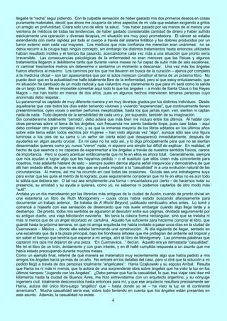 4
llegaba la “racha” seguí pidiendo. Con la culpable sensación de haber gastado mis dos primeros deseos en cosas
puramente materiales, decidí que ahora me ocuparía de otros aspectos de mi vida que estaban exigiendo a gritos
un arreglo en profundidad. Citaré sólo uno de ellos: la salud. Tras haber pasado por las manos de al menos una
veintena de médicos de todas las tendencias, de haber gastado considerable cantidad de dinero y haber sufrido
estoicamente una operación y diversas terapias, mi situación era muy poco prometedora. El cáncer se estaba
extendiendo con cierta rapidez por todo el cuerpo a través del sistema linfático y los dolores producidos por un
tumor externo eran cada vez mayores. Los médicos que más confianza me merecían eran unánimes: no se
debía recurrir a la cirugía bajo ningún concepto, sin embargo los distintos tratamientos hasta entonces utilizados
habían resultado inútiles y el tiempo iba pasando, acercándome cada vez más a una situación que pronto sería
irreversible. Las consecuencias psicológicas de la enfermedad no eran menores que las físicas y algunos
tratamientos llegaron a debilitarme tanto que durante varios meses no fui capaz de subir más de seis escalones,
ni caminar trescientos metros sin detenerme o sentarme un momento a descansar. Una vez más los ángeles
fueron efectivos al máximo. Los caminos por los que me llevaron en busca de la curación – ajenos por completo
a la medicina oficial – son tan apasionantes que por sí solos merecen constituir el tema de un próximo libro. No
puedo decir que en la actualidad me halle totalmente libre de la enfermedad, pero sí que estoy entusiasmado, que
mi situación ha cambiado de un modo radical y que vislumbro muy claramente lo que para mí será como la salida
de un largo túnel. Me es imposible comentar aquí todo lo que los ángeles – a modo de Santa Claus o los Reyes
Magos – me han traído en menos de dos años, pues en algunos hechos intervienen terceras personas cuyo
anonimato debo respetar.
Lo paranormal es captado de muy diferente manera y en muy diversos grados por los distintos individuos. Desde
aquellos/as que casi todos los días están teniendo visiones y viviendo “experiencias”, que continuamente tienen
presentimientos, oyen voces o sienten perfumes inexplicables, hasta los que jamás oyen, ven, sienten ni captan
nada de nada. Todo depende de la sensibilidad de cada uno y, por supuesto, también de su imaginación.
Sin considerarme totalmente “cerrado”, debo aclara que más bien me incluyo entre los últimos. Al hablar con
otras personas sobre el tema de los ángeles, con frecuencia me siento bastante torpe, pues casi todas – aquí
debo confesar otro gran complejo mío, y es que la inmensa mayoría de los libros editados en los últimos años
sobre este tema están todos escritos por mujeres – han visto algunas vez “algo”, aunque sólo sea una figura
luminosa a los pies de su cama o un señor de cierta edad que desapareció inmediatamente, después de
ayudarles en algún asunto crucial. En mi caso no ha sido así, y lo digo principalmente para que no se sientan
desanimados quienes como yo, nunca “vieron” nada, ni siquiera una simple luz difícil de explicar. En realidad, el
hecho de que seamos o no capaces de experimentar a los ángeles a través de nuestros sentidos físicos, carece
de importancia. Pero sí quiero acentuar enfáticamente que mi fe en ellos es ahora total. Generalmente, siempre
que nos ayudan a lograr algo que les hayamos pedido – o el sustituto que ellos creen más conveniente para
nosotros, más adelante hablaré de esto – siempre suelen darnos alguna señal inequívoca y demostrativa de que
allí han andado ellos, de que no es algo que se pueda imputar a la “casualidad” ni a una evolución natural de las
circunstancias. Al menos, así me ha ocurrido en casi todas las ocasiones. Quizás sea una estratagema suya
para evitar que les quite el mérito de lo logrado, pues seguramente consideran que mi fe en ellos no es aún todo
lo sólida que debiera ser. O tal vez sea simplemente una forma – encantadora por cierto – de hacernos notar su
presencia, su amistad y su ayuda a quienes, como yo, no sabemos ni podemos captarlos de otro modo más
“sutil”.
Andaba yo un día merodeando por las librerías más antiguas de la ciudad de Austin, cuando de pronto divisé en
una estantería un libro de Ruth Montgomery – cuyas obras había estado buscando afanosamente para
documentar un trabajo anterior. Se trataba de A World Beyond, publicado veinticuatro años antes. Lo tomé y
comencé a hojearlo con esa sensación de desencanto que nos suele embargar cuando algo llega tarde y a
destiempo. De pronto, todos mis sentidos se aguzaron al descubrir entre sus páginas, olvidada seguramente por
su antiguo dueño, una vieja felicitación navideña. No tenía la clásica forma rectangular, sino que se trataba ni
más ni menos que de un ángel recortado en cartulina. Aquello fue suficiente para hacerme comprar el libro, que
guardé hasta la próxima semana, en que mi amiga arquitecta me había invitado a pasar unos días en la ciudad de
Cuernavaca – México -, donde ella estaba terminando una construcción. Al día siguiente de llegar, sentado en
una escalinata que da a la plaza principal, bajo los frondosos árboles que me protegían del ardiente sol tropical y
sin saber el tiempo que tendría que esperar a mi amiga, abrí el libro de Montgomery. Las primeras palabras que
captaron mis ojos me dejaron de una pieza. “En Cuernavaca...” decían. Aquello era ya demasiada “casualidad”.
Me leí el libro de un tirón, ávidamente y con gran interés, y en él hallé cumplida respuesta a un asunto que me
había estado preocupando durante muchos meses.
Como un ejemplo final, referiré de qué manera se materializó muy recientemente algo que había pedido a mis
amigos los ángeles hacía ya más de un año. No entraré en los detalles del caso, pero sí diré que la solución a mi
pedido llegó a través de dos personas totalmente “angelicales”: Hania Czajkowski y su esposo Aníbal. Resulta
que Hania es ni más ni menos, que la autora de una sorprendente obra sobre ángeles que ha visto la luz en los
últimos tiempos: “Jugando con los Angeles”. ¿Debo pensar que fue la casualidad, lo que, tras viajar casi diez mil
kilómetros hasta la ciudad de Buenos Aires, me hizo entrevistarme con un arquitecto argentino, y su cónyuge
ingeniero civil, totalmente desconocidos hasta entonces para mí, y que ese arquitecto resultara precisamente ser
Hania, autora del único libro-juego “angélico” que – hasta donde yo sé – ha visto la luz en el continente
americano?. Mucha casualidad sería esa, sobre todo teniendo en cuenta que los ángeles están presentes en
este asunto. Además, la casualidad no existe.
 