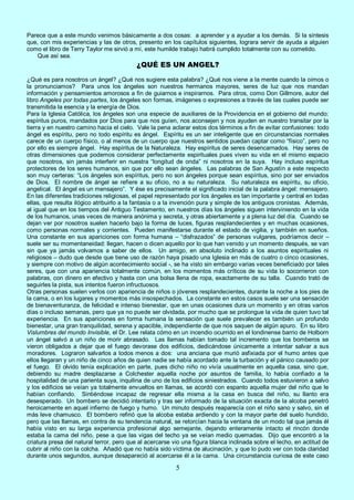 5
Parece que a este mundo venimos básicamente a dos cosas: a aprender y a ayudar a los demás. Si la síntesis
que, con mis experiencias y las de otros, presento en los capítulos siguientes, lograra servir de ayuda a alguien
como el libro de Terry Taylor me sirvió a mí, este humilde trabajo habrá cumplido totalmente con su cometido.
Que así sea.
¿QUÉ ES UN ANGEL?
¿Qué es para nosotros un ángel? ¿Qué nos sugiere esta palabra? ¿Qué nos viene a la mente cuando la oímos o
la pronunciamos? Para unos los ángeles son nuestros hermanos mayores, seres de luz que nos mandan
información y pensamientos amorosos a fin de guiarnos e inspirarnos. Para otros, como Don Gillmore, autor del
libro Angeles por todas partes, los ángeles son formas, imágenes o expresiones a través de las cuales puede ser
transmitida la esencia y la energía de Dios.
Para la Iglesia Católica, los ángeles son una especie de auxiliares de la Providencia en el gobierno del mundo:
espíritus puros, mandados por Dios para que nos guíen, nos aconsejen y nos ayuden en nuestro transitar por la
tierra y en nuestro camino hacia el cielo. Vale la pena aclarar estos dos términos a fin de evitar confusiones: todo
ángel es espíritu, pero no todo espíritu es ángel. Espíritu es un ser inteligente que en circunstancias normales
carece de un cuerpo físico, o al menos de un cuerpo que nuestros sentidos puedan captar como “físico”, pero no
por ello es siempre ángel. Hay espíritus de la Naturaleza. Hay espíritus de seres desencarnados. Hay seres de
otras dimensiones que podemos considerar perfectamente espirituales pues viven su vida en el mismo espacio
que nosotros, sin jamás interferir en nuestra “longitud de onda” ni nosotros en la suya. Hay incluso espíritus
protectores de los seres humanos, sin que por ello sean ángeles. Las palabras de San Agustín a este respecto
son muy certeras: “Los ángeles son espíritus, pero no son ángeles porque sean espíritus, sino por ser enviados
de Dios. El nombre de ángel se refiere a su oficio, no a su naturaleza. Su naturaleza es espíritu, su oficio,
angelical. El ángel es un mensajero”. Y ése es precisamente el significado inicial de la palabra ángel: mensajero.
En las diferentes tradiciones religiosas, el papel representado por los ángeles es tan importante y central en todas
ellas, que resulta ilógico atribuirlo a la fantasía o a la invención pura y simple de los antiguos cronistas. Además,
al igual que en los tiempos del Antiguo Testamento, en nuestros días los ángeles siguen interviniendo en la vida
de los humanos, unas veces de manera anónima y secreta, y otras abiertamente y a plena luz del día. Cuando se
dejan ver por nosotros suelen hacerlo bajo la forma de luces, figuras resplandecientes y en muchas ocasiones,
como personas normales y corrientes. Pueden manifestarse durante el estado de vigilia, y también en sueños.
Una constante en sus apariciones con forma humana – “disfrazados” de personas vulgares, podríamos decir –
suele ser su momentaneidad: llegan, hacen o dicen aquello por lo que han venido y un momento después, se van
sin que ya jamás volvamos a saber de ellos. Un amigo, en absoluto inclinado a los asuntos espirituales ni
religiosos – dudo que desde que tiene uso de razón haya pisado una Iglesia en más de cuatro o cinco ocasiones,
y siempre con motivo de algún acontecimiento social -, se ha visto sin embargo varias veces beneficiado por tales
seres, que con una apariencia totalmente común, en los momentos más críticos de su vida lo socorrieron con
palabras, con dinero en efectivo y hasta con una bolsa llena de ropa, exactamente de su talla. Cuando trató de
seguirles la pista, sus intentos fueron infructuosos.
Otras personas suelen verlos con apariencia de niños o jóvenes resplandecientes, durante la noche a los pies de
la cama, o en los lugares y momentos más insospechados. La constante en estos casos suele ser una sensación
de bienaventuranza, de felicidad e intenso bienestar, que en unas ocasiones dura un momento y en otras varios
días o incluso semanas, pero que ya no puede ser olvidada, por mucho que se prolongue la vida de quien tuvo tal
experiencia. En sus apariciones en forma humana la sensación que suele prevalecer es también un profundo
bienestar, una gran tranquilidad, serena y apacible, independiente de que nos saquen de algún apuro. En su libro
Vislumbres del mundo Invisible, el Dr. Lee relata cómo en un incendio ocurrido en el londinense barrio de Holborn
un ángel salvó a un niño de morir abrasado. Las llamas habían tomado tal incremento que los bomberos se
vieron obligados a dejar que el fuego devorase dos edificios, dedicándose únicamente a intentar salvar a sus
moradores. Lograron salvarlos a todos menos a dos: una anciana que murió asfixiada por el humo antes que
ellos llegaran y un niño de cinco años de quien nadie se había acordado ante la turbación y el pánico causado por
el fuego. El olvido tenía explicación en parte, pues dicho niño no vivía usualmente en aquella casa, sino que,
debiendo su madre desplazarse a Colchester aquella noche por asuntos de familia, lo había confiado a la
hospitalidad de una parienta suya, inquilina de uno de los edificios siniestrados. Cuando todos estuvieron a salvo
y los edificios se veían ya totalmente envueltos en llamas, se acordó con espanto aquella mujer del niño que le
habían confiando. Sintiéndose incapaz de regresar ella misma a la casa en busca del niño, su llanto era
desesperado. Un bombero se decidió intentarlo y tras ser informado de la situación exacta de la alcoba penetró
heroicamente en aquel infierno de fuego y humo. Un minuto después reaparecía con el niño sano y salvo, sin el
más leve chamusco. El bombero refirió que la alcoba estaba ardiendo y con la mayor parte del suelo hundido,
pero que las llamas, en contra de su tendencia natural, se retorcían hacia la ventana de un modo tal que jamás él
había visto en su larga experiencia profesional algo semejante, dejando enteramente intacto el rincón donde
estaba la cama del niño, pese a que las vigas del techo ya se veían medio quemadas. Dijo que encontró a la
criatura presa del natural terror, pero que al acercarse vio una figura blanca inclinada sobre el lecho, en actitud de
cubrir al niño con la colcha. Añadió que no había sido víctima de alucinación, y que lo pudo ver con toda claridad
durante unos segundos, aunque desapareció al acercarse él a la cama. Una circunstancia curiosa de este caso
 