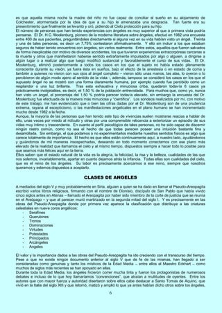 6
es que aquella misma noche la madre del niño no fue capaz de conciliar el sueño en su alojamiento de
Colchester, atormentada por la idea de que a su hijo le amenazaba una desgracia. Tan fuerte era su
presentimiento que finalmente se levantó y oró, pidiendo al Cielo protección para su hijo.
El número de personas que han tenido experiencias con ángeles es muy superior al que a primera vista podría
pensarse. El Dr. H.C. Moolenburg, pionero de la moderna literatura sobre ángeles, efectuó en 1982 una encuesta
entre 400 de sus pacientes, preguntándoles directamente si alguna vez en su vida habían visto un ángel. Treinta
y una de tales personas, es decir un 7,75% contestaron afirmativamente. Y ello sin incluir a los que estaban
seguros de haber tenido encuentros con ángeles, sin verlos realmente. Entre estos, aquellos que fueron salvados
de forma inexplicable con motivo de diversos accidentes, los que tuvieron experiencias extracorpóreas cercanas a
la muerte y otros que manifestaron haberse sentido extrañamente impulsados por algo o alguien, a dirigirse a
algún lugar o a realizar algo que luego modificó sustancial y favorablemente el curso de sus vidas. El Dr.
Moolenburg, eliminó posteriormente a todos los casos en los que el sujeto no había estado plenamente
consciente durante su visión, ya fuera ésta en sueños, bajo el efecto de la anestesia o en estado de coma y
también a quienes no vieron con sus ojos al ángel completo – vieron sólo unas manos, las alas, lo oyeron o lo
percibieron de algún modo ajeno al sentido de la vista -, además, tampoco se consideró los casos en los que el
supuesto ángel no se mostró con una forma claramente humana, por ejemplo cuando fue percibido como un
resplandor o una luz brillante. Tras esta exhaustiva y minuciosa criba, quedaron todavía 6 casos ya
prácticamente inobjetables, es decir, el 1,50 % de la población entrevistada. Para muchos que, como yo, nunca
han visto un ángel, el porcentaje del 1,50 % podría parecer todavía elevado, sin embargo la encuesta del Dr.
Moolenburg fue efectuada de la manera más minuciosa y “científica”. Los sondeos realizados por mí, con motivo
de este trabajo, me han evidenciado que o bien las cifras dadas por el Dr. Moolenburg son de una prudencia
extrema, rayana al escepticismo, o las manifestaciones angelicales en el plano humano se han incrementado
mucho desde 1982 a la fecha.
Aunque, la mayoría de las personas que han tenido este tipo de vivencias suelen mostrarse reacias a hablar de
ello, unas veces por miedo al ridículo y otras por una comprensible reticencia a exteriorizar un episodio de sus
vidas muy íntimo y trascendente. En cuanto al perfil psicológico de tales personas, no he sido capaz de discernir
ningún rastro común, como no sea el hecho de que todas parecen poseer una intuición bastante fina y
desarrollada. Sin embargo, el que podamos o no experimentarlos mediante nuestros sentidos físicos es algo que
carece totalmente de importancia. El hecho es que ellos están continuamente aquí, a nuestro lado, ayudándonos
y guiándonos de mil maneras insospechadas, deseando en todo momento conectarnos con ese plano más
elevado de la realidad que llamamos el cielo y al mismo tiempo, dispuestos siempre a hacer todo lo posible para
que seamos más felices aquí en la tierra.
Ellos saben que el estado natural de la vida es la alegría, la felicidad, la risa y la belleza, cualidades de las que
nos solemos, invariablemente, apartar en cuanto dejamos atrás la infancia. Todas ellas son cualidades del cielo,
que es el reino de los ángeles. Su labor es precisamente acercarnos a ese reino, siempre que nosotros
queramos y estemos dispuestos a aceptarlo.
CLASES DE ANGELES
A mediados del siglo V y muy probablemente en Siria, alguien a quien se ha dado en llamar el Pseudo-Areopagita
escribió varios libros religiosos, firmando con el nombre de Dionisio, discípulo de San Pablo que había vivido
cinco siglos antes en Atenas – llamado el Areopagita por haber sido miembro de la corte de justicia que se reunía
en el Areópago – y que al parecer murió martirizado en la segunda mitad del siglo I. Y es precisamente en las
obras del Pseudo-Areopagita donde por primera vez aparece la clasificación que distribuye a las criaturas
celestiales en nueve coros angélicos:
- Serafines
- Querubines
- Tronos
- Dominaciones
- Virtudes
- Potestades
- Principados
- Arcángeles
- Angeles
El valor y la importancia dados a las obras del Pseudo-Areopagita ha ido creciendo con el transcurso del tiempo.
Pese a que no existe ningún documento anterior al siglo V que de fe de las mismas, han llegado a ser
consideradas como genuinas y tanto los místicos de la Edad Media – entre ellos el Maestro Eckhart – como
muchos de siglos más recientes se han apoyado en ellas.
Durante toda la Edad Media, los ángeles hicieron correr mucha tinta y fueron los protagonistas de numerosos
debates e incluso de lo que hoy llamaríamos “convenciones”, que atraían a multitudes de oyentes. Entre los
autores que con mayor fuerza y autoridad disertaron sobre ellos cabe destacar a Santo Tomas de Aquino, que
vivió en la Italia del siglo XIII y que retomó, matizó y amplió lo que ya antes habían dicho otros sobre los ángeles,
 