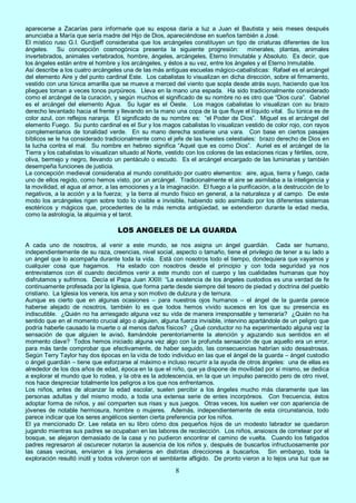 8
aparecerse a Zacarías para informarle que su esposa daría a luz a Juan el Bautista y seis meses después
anunciaba a María que sería madre del Hijo de Dios, apareciéndose en sueños también a José.
El místico ruso G.I. Gurdjieff consideraba que los arcángeles constituyen un tipo de criaturas diferentes de los
ángeles. Su concepción cosmogónica presenta la siguiente progresión: minerales, plantas, animales
invertebrados, animales vertebrados, hombre, ángeles, arcángeles, Eterno Inmutable y Absoluto. Es decir, que
los ángeles están entre el hombre y los arcángeles, y éstos a su vez, entre los ángeles y el Eterno Inmutable.
Así describe a los cuatro arcángeles una de las más antiguas escuelas mágico-cabalísticas: Rafael es el arcángel
del elemento Aire y del punto cardinal Este. Los cabalistas lo visualizan en dicha dirección, sobre el firmamento,
vestido con una túnica amarilla que se mueve a merced del viento que sopla desde atrás suyo, haciendo que los
pliegues toman a veces tonos purpúreos. Lleva en la mano una espada. Ha sido tradicionalmente considerado
como el arcángel de la curación, y según muchos el significado de su nombre no es otro que “Dios cura”. Gabriel
es el arcángel del elemento Agua. Su lugar es el Oeste. Los magos cabalistas lo visualizan con su brazo
derecho levantado hacia el frente y llevando en la mano una copa de la que fluye el líquido vital. Su túnica es de
color azul, con reflejos naranja. El significado de su nombre es: “el Poder de Dios”. Miguel es el arcángel del
elemento Fuego. Su punto cardinal es el Sur y los magos cabalistas lo visualizan vestido de color rojo, con rayos
complementarios de tonalidad verde. En su mano derecha sostiene una vara. Con base en ciertos pasajes
bíblicos se le ha considerado tradicionalmente como el jefe de las huestes celestiales: brazo derecho de Dios en
la lucha contra el mal. Su nombre en hebreo significa “Aquel que es como Dios”. Auriel es el arcángel de la
Tierra y los cabalistas lo visualizan situado al Norte, vestido con los colores de las estaciones ricas y fértiles, ocre,
oliva, bermejo y negro, llevando un pentáculo o escudo. Es el arcángel encargado de las luminarias y también
desempeña funciones de justicia.
La concepción medieval consideraba al mundo constituido por cuatro elementos: aire, agua, tierra y fuego, cada
uno de ellos regido, como hemos visto, por un arcángel. Tradicionalmente el aire se asimilaba a la inteligencia y
la movilidad, el agua al amor, a las emociones y a la imaginación. El fuego a la purificación, a la destrucción de lo
negativos, a la acción y a la fuerza; y la tierra al mundo físico en general, a la naturaleza y al campo. De este
modo los arcángeles rigen sobre todo lo visible e invisible, habiendo sido asimilado por los diferentes sistemas
esotéricos y mágicos que, procedentes de la más remota antigüedad, se extendieron durante la edad media,
como la astrología, la alquimia y el tarot.
LOS ANGELES DE LA GUARDA
A cada uno de nosotros, al venir a este mundo, se nos asigna un ángel guardián. Cada ser humano,
independientemente de su raza, creencias, nivel social, aspecto o tamaño, tiene el privilegio de tener a su lado a
un ángel que lo acompaña durante toda la vida. Está con nosotros todo el tiempo, dondequiera que vayamos y
cualquier cosa que hagamos. Ha estado con nosotros desde el principio y con toda seguridad ya nos
entrevistamos con él cuando decidimos venir a este mundo con el cuerpo y las cualidades humanas que hoy
disfrutamos y sufrimos. Decía el Papa Juan XXIII: “La existencia de los ángeles custodios es una verdad de fe
continuamente profesada por la Iglesia, que forma parte desde siempre del tesoro de piedad y doctrina del pueblo
cristiano. La Iglesia los venera, los ama y son motivo de dulzura y de ternura.
Aunque es cierto que en algunas ocasiones – para nuestros ojos humanos – el ángel de la guarda parece
haberse alejado de nosotros, también lo es que todos hemos vivido sucesos en los que su presencia es
indiscutible. ¿Quién no ha arriesgado alguna vez su vida de manera irresponsable y temeraria? ¿Quién no ha
sentido que en el momento crucial algo o alguien, alguna fuerza invisible, intervino apartándole de un peligro que
podría haberle causado la muerte o al menos daños físicos? ¿Qué conductor no ha experimentado alguna vez la
sensación de que alguien le avisó, llamándole perentoriamente la atención y aguzando sus sentidos en el
momento clave? Todos hemos iniciado alguna vez algo con la profunda sensación de que aquello era un error,
para más tarde comprobar que efectivamente, de haber seguido, las consecuencias habrían sido desastrosas.
Según Terry Taylor hay dos épocas en la vida de todo individuo en las que el ángel de la guarda – ángel custodio
o ángel guardián – tiene que esforzarse al máximo e incluso recurrir a la ayuda de otros ángeles: una de ellas es
alrededor de los dos años de edad, época en la que el niño, que ya dispone de movilidad por sí mismo, se dedica
a explorar el mundo que lo rodea, y la otra es la adolescencia, en la que un impulso parecido pero de otro nivel,
nos hace despreciar totalmente los peligros a los que nos enfrentamos.
Los niños, antes de alcanzar la edad escolar, suelen percibir a los ángeles mucho más claramente que las
personas adultas y del mismo modo, a toda una extensa serie de entes incorpóreos. Con frecuencia, éstos
adoptar forma de niños, y así comparten sus risas y sus juegos. Otras veces, los suelen ver con apariencia de
jóvenes de notable hermosura, hombre o mujeres. Además, independientemente de esta circunstancia, todo
parece indicar que los seres angélicos sienten cierta preferencia por los niños.
El ya mencionado Dr. Lee relata en su libro cómo dos pequeños hijos de un modesto labrador se quedaron
jugando mientras sus padres se ocupaban en las labores de recolección. Los niños, ansiosos de corretear por el
bosque, se alejaron demasiado de la casa y no pudieron encontrar el camino de vuelta. Cuando los fatigados
padres regresaron al oscurecer notaron la ausencia de los niños y, después de buscarlos infructuosamente por
las casas vecinas, enviaron a los jornaleros en distintas direcciones a buscarlos. Sin embargo, toda la
exploración resultó inútil y todos volvieron con el semblante afligido. De pronto vieron a lo lejos una luz que se
 