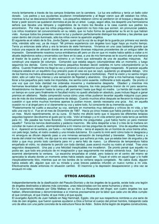 9
movía lentamente a través de los campos lindantes con la carretera. La luz era esférica y tenía un bello color
dorado. Los padres y sus ayudantes acudieron inmediatamente y al llegar vieron que allí estaban los niños,
mientras la luz se desvanecía totalmente. Los pequeños relataron cómo se perdieron en el bosque y después de
llorar y pedir socorro se quedaron dormidos al pie de un árbol. Luego, según ellos, los despertó una hermosísima
señora que llevaba una lámpara y cogiéndolos de la mano los llevaba a la casa cuando sus padres los
encontraron. Por más que los niños preguntaron, la aparición no hizo más que sonreír, sin pronunciar palabra.
Los niños mostraron tal convencimiento en su relato, que no hubo forma de quebrantar su fe en lo que habían
visto. Aunque todos los presentes vieron la luz y pudieron perfectamente distinguir los árboles y las plantas que
caían dentro del círculo iluminado, sólo los niños vieron la aparición angélica.
El siguiente es el relato de la Sra. Jovita Zapien, quien oyó la voz de su ángel de la guarda por primera vez siendo
niña, viéndolo sólo vez, ya de mayor: “Mi primera experiencia con ángeles tuvo lugar haya ya mucho tiempo.
Tenía yo entonces siete años y era la tercera de siete hermanos. Vivíamos en una casa bastante grande que
incluía una especie de almacén donde se amontonaban diversas máquinas procedentes de un antiguo taller de
impresión. Generalmente nosotros nunca entrábamos allí pero un día en que mi madre había salido a visitar a mi
abuela dejándonos solos y encerrados con llave en la casa, a una de mis hermanas se le ocurrió atar una hamaca
al tirador de la puerta y por el otro extremo a un hierro que sobresalía de una de aquellas máquinas. Así
construyó una especie de columpio. Comprobó que estaba seguro columpiándose ella un momento, y luego
seguimos los demás. Como mis hermanos pequeños lloraban decidí cederles mi turno columpiándome yo la
última. Cuando finalmente me llegó la vez y comencé a columpiarme ocurrió algo inesperado. Al parecer aquella
máquina estaba en un equilibrio muy precario pues el caso es que se cayó, quedando yo atrapada debajo. Uno
de los hierros me había atravesado el muslo y la sangre manaba a borbotones. Perdí la visión y no sentía ningún
dolor, sólo un calor muy intenso y una sensación de flojedad y abandono. Oía gritar a mis hermanas mayores y
llorar a los pequeños pero nada me importaba, me sentía como ausente, indiferente a todo aquello. De pronto oí
una voz que con toda claridad me ordenaba moverme y mantenerme despierta. Obedecí y mientras mis
hermanas levantaban de algún modo aquella pesada máquina, los más pequeños tiraron de mí para sacarme.
Arrastrándome me llevaron hasta la cama y allí permanecí hasta que llegó mi madre. La herida del muslo tardó
un tiempo en curar pero finalmente mi facultad motriz no quedó afectada en absoluto, pues incluso llegué a ganar
premios en atletismo. Nadie comprendió nunca cómo unas niñas pudieron levantar aquella máquina cuyo peso
era de más de dos toneladas, para sacarme de debajo. Cuando muchos años después se llevaron la máquina en
cuestión vi que entre muchos hombres apenas la podían mover, siendo necesaria una grúa. Así, en aquella
ocasión no vi al ángel pero sí oí claramente su voz y sobre todo, fui consciente de su tremenda ayuda.
“Posteriormente he vuelto a escuchar su voz, siempre en momentos muy delicados y críticos de mi vida, y tan
sólo una vez lo vi. Fue en el mes de Diciembre de 1987. Hacía ya cinco meses que había perdido a una hija de
un mes. Murió repentinamente, en su cuna. El hecho me afectó tanto que ni siquiera las diferentes terapias
seguidas lograron devolverme el gusto por la vida. Volví al trabajo y a mi vida anterior pero nada tenía ya sentido
para mí. Me pasaba las horas llorando. Continuamente me preguntaba: ¿qué había hecho yo para merecer
aquello? Tenía los nervios destrozados y padecía insomnio. Me solía despertar a las 2 o tres de la mañana sin
conciliar de nuevo el sueño, atormentándome a mí misma con las preguntas de siempre. Una de aquellas noches
lo vi. Apareció en la ventana, por fuera – no había cortina – tenía el aspecto de un hombre de unos treinta años,
con pelo largo, barba, el rostro ovalado y una mirada dulcísima. En cuanto lo miré sentí cómo toda mi desgracia y
mi amargura se diluían dejando paso a una inmensa sensación de tranquilidad y bienestar. Desde fuera y a
través del cristal me habló, me dijo que no era necesario que sufriera ya más, que ya estaba bien de angustia y de
dolor y que muy pronto todo cambiaría para mí y sería feliz de nuevo. La diferencia de temperatura había
empañado el vidrio, no obstante lo percibí con toda claridad, pues acercó mucho su rostro al cristal. Tras unos
segundos desapareció. Una paz y una felicidad inexplicables me invadieron. De pronto pensé que aquello no
podía ser, que todo era producto de mi imaginación y que seguramente me estaba volviendo loca. Salí fuera y
examiné atentamente la ventana. La escarcha empañaba el cristal, pero todavía en el centro del mismo se
apreciaba la silueta donde un momento antes había estado aquel ser. Toqué el vidrio en aquel lugar y lo hallé
inexplicablemente tibio, mientras que en los bordes de la ventana seguía congelado. No cabía duda, alguien
había estado allí, alguien que con su mirada y unas breves palabras infundió un nuevo rumbo a mi vida.
Efectivamente desde entonces mi situación cambió. El insomnio y la depresión desaparecieron y otra vez se
encauzó mi vida.
OTROS ANGELES
Independientemente de la clasificación del Pseudo-Dionisio y de los ángeles de la guarda, existe toda una legión
de ángeles destinados a labores más concretas, unas relacionadas con los seres humanos y otras no.
En la experiencia relatada por Gitta Mallasz en su libro La Respuesta del Angel, son cuatro ángeles los que
hablan, diferenciándose y denominándose a sí mismos precisamente por la labor que cada uno de ellos cumple:
el que construye, el que irradia, el que mide y el que ayuda.
El evangelio Apócrifo de Juan hallado en Nag Hammadi, Egipto, cita por sus respectivos nombres a una serie de
más de cien ángeles, que fueron quienes ayudaron a Dios a formar el cuerpo del primer hombre, trabajando cada
uno de ellos con una parte concreta de la estructura física de Adán. Sobre dicha legión de ángeles constructores,
 