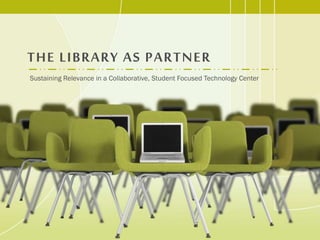 THE LIBRARY AS PARTNER
Sustaining Relevance in a Collaborative, Student Focused Technology Center
 