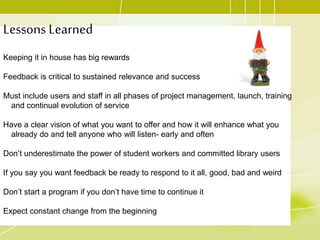 Lessons Learned
Keeping it in house has big rewards
Feedback is critical to sustained relevance and success
Must include users and staff in all phases of project management, launch, training
and continual evolution of service
Have a clear vision of what you want to offer and how it will enhance what you
already do and tell anyone who will listen- early and often
Don’t underestimate the power of student workers and committed library users
If you say you want feedback be ready to respond to it all, good, bad and weird
Don’t start a program if you don’t have time to continue it
Expect constant change from the beginning
 