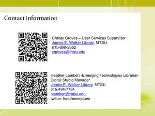 Contact Information
Christy Groves – User Services Supervisor
James E. Walker Library, MTSU
615-898-2652
cgroves@mtsu.edu
Heather Lambert -Emerging Technologies Librarian
Digital Studio Manager
James E. Walker Library, MTSU
615-494-7784
hlambert@mtsu.edu
twitter: heatherneptune
 