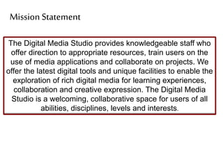The Digital Media Studio provides knowledgeable staff who
offer direction to appropriate resources, train users on the
use of media applications and collaborate on projects. We
offer the latest digital tools and unique facilities to enable the
exploration of rich digital media for learning experiences,
collaboration and creative expression. The Digital Media
Studio is a welcoming, collaborative space for users of all
abilities, disciplines, levels and interests.
Mission Statement
 