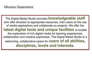The Digital Media Studio provides knowledgeable staff
who offer direction to appropriate resources, train users on the use
of media applications and collaborate on projects. We offer the
latest digital tools and unique facilities to enable
the exploration of rich digital media for learning experiences,
collaboration and creative expression. The Digital Media Studio is a
welcoming, collaborative space for users of all abilities,
disciplines, levels and interests.
Mission Statement
 