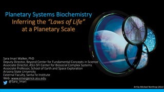 Planetary Systems Biochemistry
Inferring the “Laws of Life”
at a Planetary Scale
Art by Michael Northrop (ASU)
Sara Imari Walker, PhD
Deputy Director, Beyond Center for Fundamental Concepts in Science
Associate Director, ASU-SFI Center for Biosocial Complex Systems
Associate Professor, School of Earth and Space Exploration
Arizona State University
External Faculty, Santa Fe Institute
Web: www.emergence.asu.edu
@Sara_Imari
 