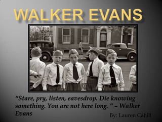 “Stare, pry, listen, eavesdrop. Die knowing
something. You are not here long. ” – Walker
Evans                              By: Lauren Cahill
 