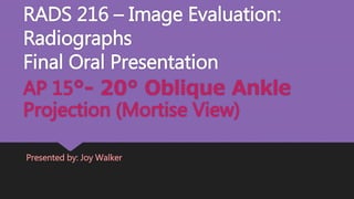 RADS 216 – Image Evaluation:
Radiographs
Final Oral Presentation
AP 15°- 20° Oblique Ankle
Projection (Mortise View)
Presented by: Joy Walker
 